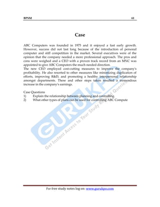 BPSM 61
For free study notes log on: www.gurukpo.com
Case
ABC Computers was founded in 1975 and it enjoyed a fast early growth.
However, success did not last long because of the introduction of personal
computer and stiff competition in the market. Several executives were of the
opinion that the company needed a more professional approach. The pros and
cons were weighed and a CEO with a proven track record from an MNC was
appointed to give ABC Computers the much needed direction.
The new CEO employed cost-cutting measures to improve the company's
profitability. He also resorted to other measures like minimizing duplication of
efforts, improving R&D, and promoting a healthy interpersonal relationship
amongst departments. These and other steps taken resulted a tremendous
increase in the company's earnings.
Case Questions
1) Explain the relationship between planning and controlling.
2) What other types of plans can be used for controlling ABC Compute
 