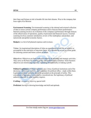 BPSM 63
For free study notes log on: www.gurukpo.com
their fame and fortune at risk to breathe life into their dreams. Woe to the company that
loses sight of its Mission
Environment Scanning: Environmental scanning is the internal and external collection
of data to assess current company performance and to forecast future performance.
Internal scanning involves an evaluation of the company's performance through analysis
of the effectiveness of operations, quality of personnel and financial success. External
scanning involves customer satisfaction, review of the marketplace and product, and
nationwide and global economic factors.
Budgets: is a list of all planned expenses and revenues.
Vision: An inspirational description of what an organization would like to achieve or
accomplish in the mid-term or long-term future. It is intended to serves as a clear guide
for choosing current and future courses of action.
Objectives: Objectives are basic tools that underlie all planning and strategic activities.
They serve as the basis for creating policy and performance evaluation. Some business
objectives are minimizing expenses, expanding internationally or making a profit.
Political Legitimacy: Political legitimacy is a virtue of political institutions and of the
decisions—about laws, policies, and candidates for political office—made within them.
Legitimate political authority should be grounded on the principle of utility. This
conception of legitimacy is necessarily a moralized one: the legitimacy of political
authority depends on what morality requires.
Crafting: occupation requiring special skill.
Proficient: having or showing knowledge and skill and aptitude.
 