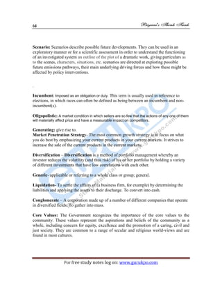 64
For free study notes log on: www.gurukpo.com
Scenario: Scenarios describe possible future developments. They can be used in an
exploratory manner or for a scientific assessment in order to understand the functioning
of an investigated system an outline of the plot of a dramatic work, giving particulars as
to the scenes, characters, situations, etc. scenarios are directed at exploring possible
future emissions pathways, their main underlying driving forces and how these might be
affected by policy interventions.
.
Incumbent: Imposed as an obligation or duty. This term is usually used in reference to
elections, in which races can often be defined as being between an incumbent and non-
incumbent(s).
Oligopolistic: A market condition in which sellers are so few that the actions of any one of them
will materially affect price and have a measurable impact on competitors.
Generating: give rise to.
Market Penetration Strategy- The most common growth strategy is to focus on what
you do best by emphasizing your current products in your current markets. It strives to
increase the sale of the current products in the current markets.
Diversification – Diversification is a method of portfolio management whereby an
investor reduces the volatility (and thus risk) of his or her portfolio by holding a variety
of different investments that have low correlations with each other.
Generic- applicable or referring to a whole class or group; general.
Liquidation- To settle the affairs of (a business firm, for example) by determining the
liabilities and applying the assets to their discharge. To convert into cash.
Conglomerate – A corporation made up of a number of different companies that operate
in diversified fields. To gather into mass.
Core Values: The Government recognizes the importance of the core values to the
community. These values represent the aspirations and beliefs of the community as a
whole, including concern for equity, excellence and the promotion of a caring, civil and
just society. They are common to a range of secular and religious world-views and are
found in most cultures.
 