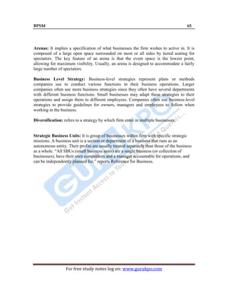 BPSM 65
For free study notes log on: www.gurukpo.com
Arenas: It implies a specification of what businesses the firm wishes to active in. It is
composed of a large open space surrounded on most or all sides by tiered seating for
spectators. The key feature of an arena is that the event space is the lowest point,
allowing for maximum visibility. Usually, an arena is designed to accommodate a fairly
large number of spectators.
Business Level Strategy: Business-level strategies represent plans or methods
companies use to conduct various functions in their business operations. Larger
companies often use more business strategies since they often have several departments
with different business functions. Small businesses may adapt these strategies to their
operations and assign them to different employees. Companies often use business-level
strategies to provide guidelines for owners, managers and employees to follow when
working in the business.
Diversification: refers to a strategy by which firm enter in multiple businesses.
Strategic Business Units: It is group of businesses within firm with specific strategic
missions. A business unit is a section or department of a business that runs as an
autonomous entity. Their profits are usually treated separately than those of the business
as a whole. ―All SBUs (small business units) are a single business (or collection of
businesses), have their own competitors and a manager accountable for operations, and
can be independently planned for,‖ reports Reference for Business.
 