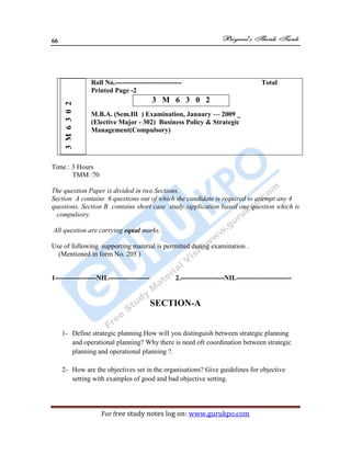 66
For free study notes log on: www.gurukpo.com
Roll No.----------------------------- Total
Printed Page -2
M.B.A. (Sem.IlI ) Examination, January — 2009 _
(Elective Major - 302) Business Policy & Strategic
Management(Compulsory)
3M6302
3 M 6 3 0 2
Time : 3 Hours
TMM :70
The question Paper is divided in two Sections.
Section A contains 6 questions out of which the candidate is required to attempt any 4
questions. Section B contains short case study /application based one question which is
compulsory.
All question are carrying equal marks.
Use of following supporting material is permitted during examination .
(Mentioned in form No. 205 )
1------------------NIL------------------ 2.-------------------NIL------------------------
SECTION-A
1- Define strategic planning.How will you distinguish between strategic planning
and operational planning? Why there is need ofr coordination between strategic
planning and operational planning ?.
2- How are the objectives set in the organisations? Give guidelines for objective
setting with examples of good and bad objective setting.
 