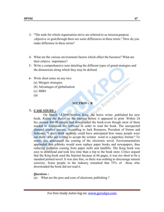 BPSM 67
For free study notes log on: www.gurukpo.com
3- "The ends for which organisation strive are referred to as mission,purpose
,objective or goal,through there are some differences in these terms." How do you
make difference in these terms?
4- What are the various environment factors which affect the business? What are
their relative importance?
5- Write a comprehansive note detailing the different types of grand strategies and
the dimensions along which they may be defined.
6- Write short notes on any two:
(a) Mergers strategies
(b) Advantages of globalisation
(c) MBO
(d)
SECTION - B
7- CASE STUDY :
On March 14,2000,Stephen King ,the horro writer ,published his new
book, Riding the Bullet on the internet before it appeared in print .Within 24
hrs.,around 400.00 people had downloaded the book-even though most of them
needed to download the software in order to read the book. The unexpected
demand crashed servers. According to Jack Romanos, President of Simon and
Schuster, ''I don't think anybody could have anticipated how many people were
out there who are willing to accept the written word in a paperless format.'' To
many, this announced the coming of the electronic novel. Environmentalists
applauded that e-books would soon replace paper books and newspapers, thus
reducing pollution coming from paper mills and landfills. The King book was
easy to download and took less time than a trip to the book store. Critics argued
that the King book used the Internet because at 66 pages, it was too short to be a
standard printed novel. It was also free, so there was nothing to discourage natural
curiosity. Some people in the industry remarked that 75% of those who
downloaded the book did not read it.
Questions :
(a) What are the pros and cons of electronic publishing ?
 