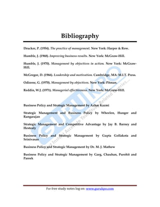 BPSM 69
For free study notes log on: www.gurukpo.com
Bibliography
Drucker, P. (1954). The practice of management. New York: Harper & Row.
Humble, J. (1968). Improving business results. New York: McGraw-Hill.
Humble, J. (1970). Management by objectives in action. New York: McGraw-
Hill.
McGregor, D. (1966). Leadership and motivation. Cambridge, MA: M.I.T. Press.
Odiorne, G. (1970). Management by objectives. New York: Pitman.
Reddin, W.J. (1971). Managerial effectiveness. New York: McGraw-Hill.
Business Policy and Strategic Management by Azhar Kazmi
Strategic Management and Business Policy by Wheelen, Hunger and
Rangarajan
Strategic Management and Competitive Advantage by Jay B. Barney and
Hestealy
Business Policy and Strategic Management by Gupta Gollakota and
Srinivasan
Business Policy and Strategic Management by Dr. M. J. Mathew
Business Policy and Strategic Management by Garg, Chauhan, Purohit and
Pareek
 