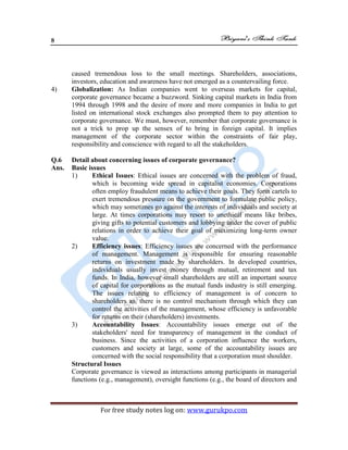 8
For free study notes log on: www.gurukpo.com
caused tremendous loss to the small meetings. Shareholders, associations,
investors, education and awareness have not emerged as a countervailing force.
4) Globalization: As Indian companies went to overseas markets for capital,
corporate governance became a buzzword. Sinking capital markets in India from
1994 through 1998 and the desire of more and more companies in India to get
listed on international stock exchanges also prompted them to pay attention to
corporate governance. We must, however, remember that corporate governance is
not a trick to prop up the sensex of to bring in foreign capital. It implies
management of the corporate sector within the constraints of fair play,
responsibility and conscience with regard to all the stakeholders.
Q.6 Detail about concerning issues of corporate governance?
Ans. Basic issues
1) Ethical Issues: Ethical issues are concerned with the problem of fraud,
which is becoming wide spread in capitalist economies. Corporations
often employ fraudulent means to achieve their goals. They form cartels to
exert tremendous pressure on the government to formulate public policy,
which may sometimes go against the interests of individuals and society at
large. At times corporations may resort to unethical means like bribes,
giving gifts to potential customers and lobbying under the cover of public
relations in order to achieve their goal of maximizing long-term owner
value.
2) Efficiency issues: Efficiency issues are concerned with the performance
of management. Management is responsible for ensuring reasonable
returns on investment made by shareholders. In developed countries,
individuals usually invest money through mutual, retirement and tax
funds. In India, however small shareholders are still an important source
of capital for corporations as the mutual funds industry is still emerging.
The issues relating to efficiency of management is of concern to
shareholders as, there is no control mechanism through which they can
control the activities of the management, whose efficiency is unfavorable
for returns on their (shareholders) investments.
3) Accountability Issues: Accountability issues emerge out of the
stakeholders' need for transparency of management in the conduct of
business. Since the activities of a corporation influence the workers,
customers and society at large, some of the accountability issues are
concerned with the social responsibility that a corporation must shoulder.
Structural Issues
Corporate governance is viewed as interactions among participants in managerial
functions (e.g., management), oversight functions (e.g., the board of directors and
 