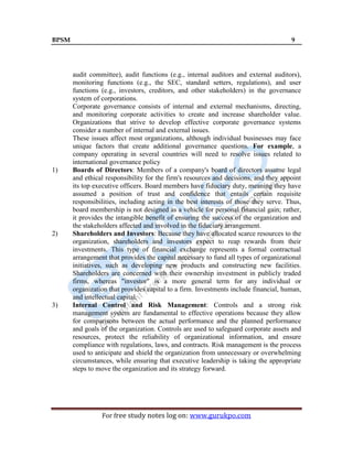 BPSM 9
For free study notes log on: www.gurukpo.com
audit committee), audit functions (e.g., internal auditors and external auditors),
monitoring functions (e.g., the SEC, standard setters, regulations), and user
functions (e.g., investors, creditors, and other stakeholders) in the governance
system of corporations.
Corporate governance consists of internal and external mechanisms, directing,
and monitoring corporate activities to create and increase shareholder value.
Organizations that strive to develop effective corporate governance systems
consider a number of internal and external issues.
These issues affect most organizations, although individual businesses may face
unique factors that create additional governance questions. For example, a
company operating in several countries will need to resolve issues related to
international governance policy
1) Boards of Directors: Members of a company's board of directors assume legal
and ethical responsibility for the firm's resources and decisions, and they appoint
its top executive officers. Board members have fiduciary duty, meaning they have
assumed a position of trust and confidence that entails certain requisite
responsibilities, including acting in the best interests of those they serve. Thus,
board membership is not designed as a vehicle for personal financial gain; rather,
it provides the intangible benefit of ensuring the success of the organization and
the stakeholders affected and involved in the fiduciary arrangement.
2) Shareholders and Investors: Because they have allocated scarce resources to the
organization, shareholders and investors expect to reap rewards from their
investments. This type of financial exchange represents a formal contractual
arrangement that provides the capital necessary to fund all types of organizational
initiatives, such as developing new products and constructing new facilities.
Shareholders are concerned with their ownership investment in publicly traded
firms, whereas "investor" is a more general term for any individual or
organization that provides capital to a firm. Investments include financial, human,
and intellectual capital.
3) Internal Control and Risk Management: Controls and a strong risk
management system are fundamental to effective operations because they allow
for comparisons between the actual performance and the planned performance
and goals of the organization. Controls are used to safeguard corporate assets and
resources, protect the reliability of organizational information, and ensure
compliance with regulations, laws, and contracts. Risk management is the process
used to anticipate and shield the organization from unnecessary or overwhelming
circumstances, while ensuring that executive leadership is taking the appropriate
steps to move the organization and its strategy forward.
 