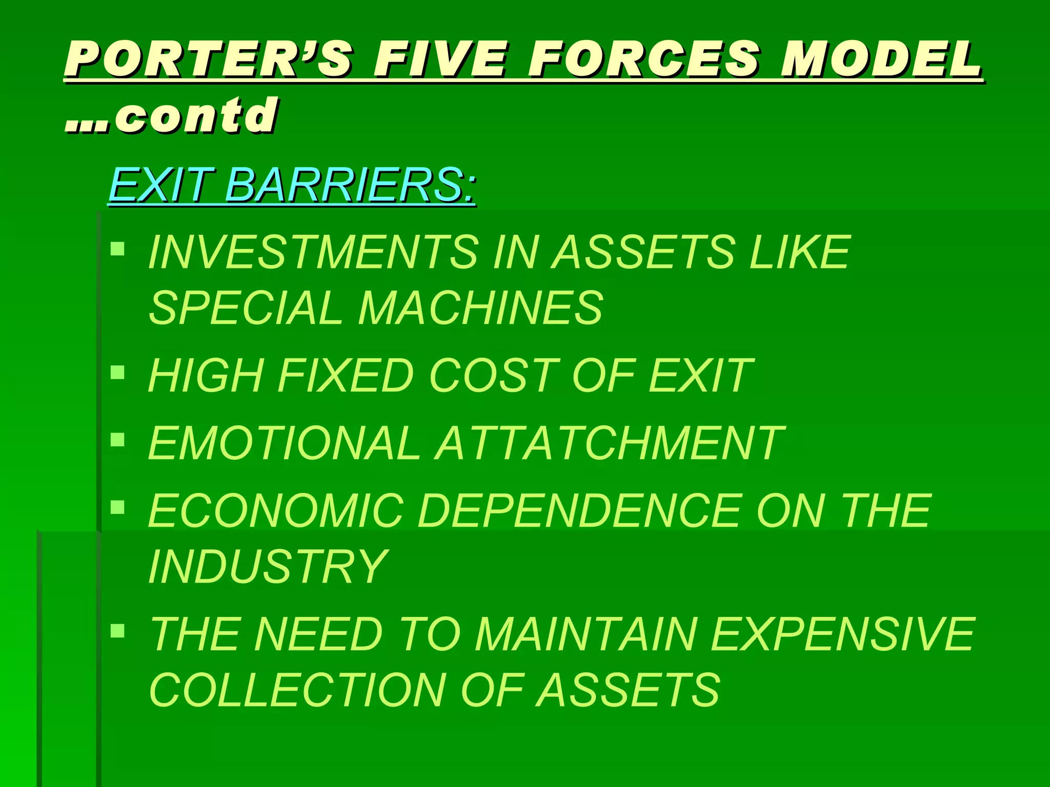 EXIT BARRIERS: INVESTMENTS IN ASSETS LIKE SPECIAL MACHINES HIGH FIXED COST OF EXIT EMOTIONAL ATTATCHMENT ECONOMIC DEPENDENCE ON THE INDUSTRY THE NEED TO MAINTAIN EXPENSIVE COLLECTION OF ASSETS PORTER’S FIVE FORCES MODEL  …contd 