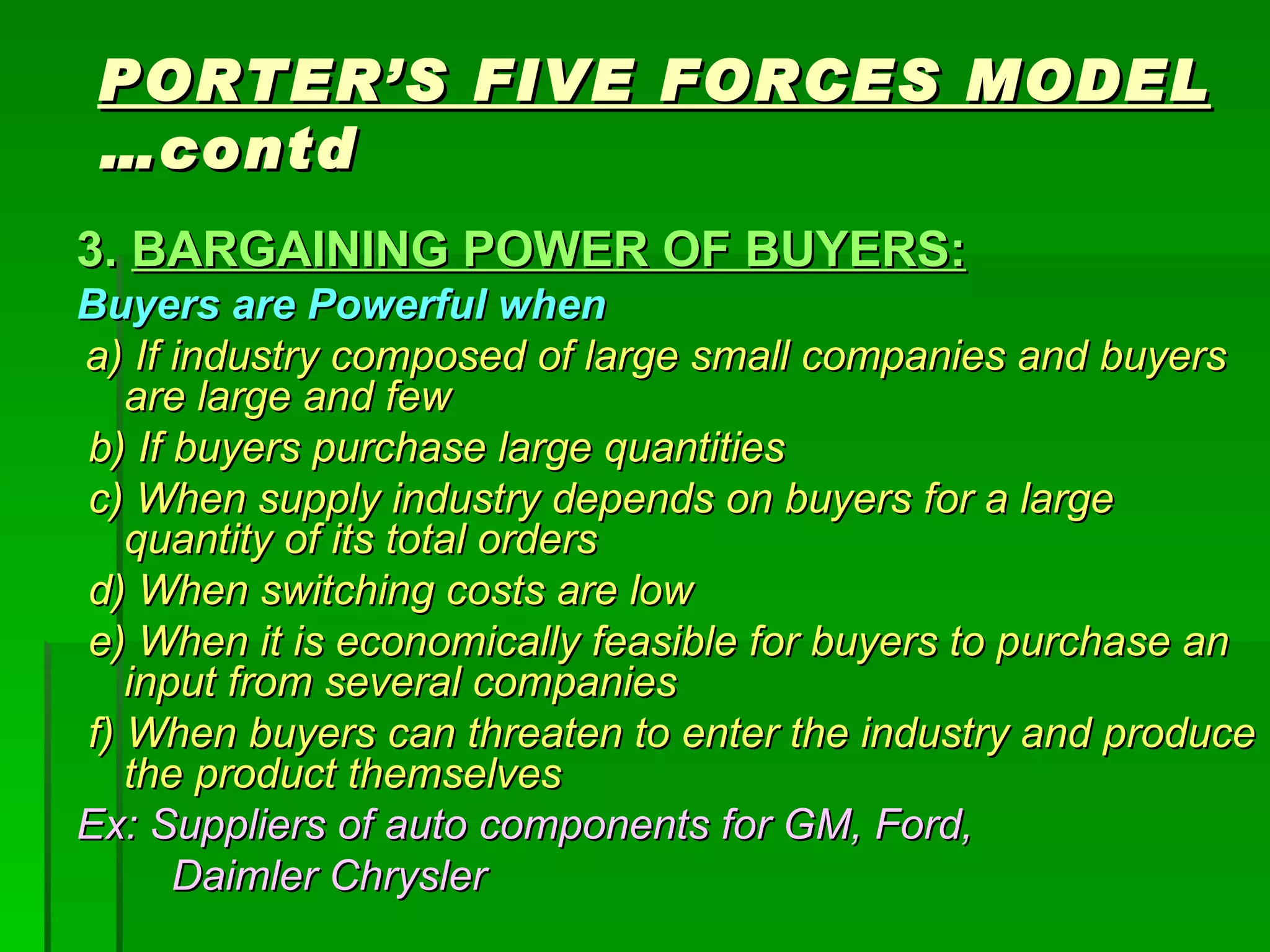 PORTER’S FIVE FORCES MODEL  …contd 3.  BARGAINING POWER OF BUYERS: Buyers are Powerful when a) If industry composed of large small companies and buyers are large and few b) If buyers purchase large quantities c) When supply industry depends on buyers for a large quantity of its total orders d) When switching costs are low e) When it is economically feasible for buyers to purchase an input from several companies f) When buyers can threaten to enter the industry and produce the product themselves Ex: Suppliers of auto components for GM, Ford,  Daimler Chrysler 