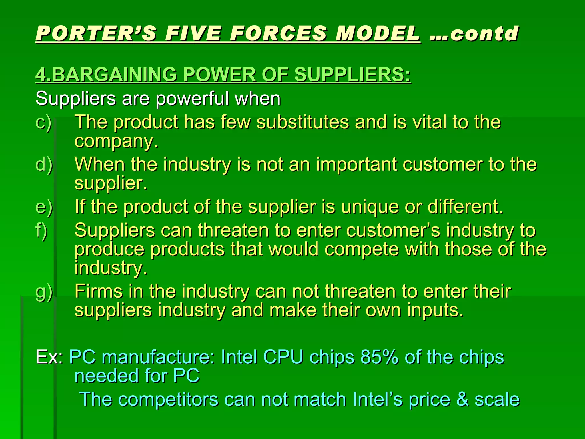 PORTER’S FIVE FORCES MODEL  …contd 4.BARGAINING POWER OF SUPPLIERS: Suppliers are powerful when The product has few substitutes and is vital to the company. When the industry is not an important customer to the supplier. If the product of the supplier is unique or different. Suppliers can threaten to enter customer’s industry to produce products that would compete with those of the industry. Firms in the industry can not threaten to enter their suppliers industry and make their own inputs. Ex:  PC manufacture: Intel CPU chips 85% of the chips needed for PC The competitors can not match Intel’s price & scale 