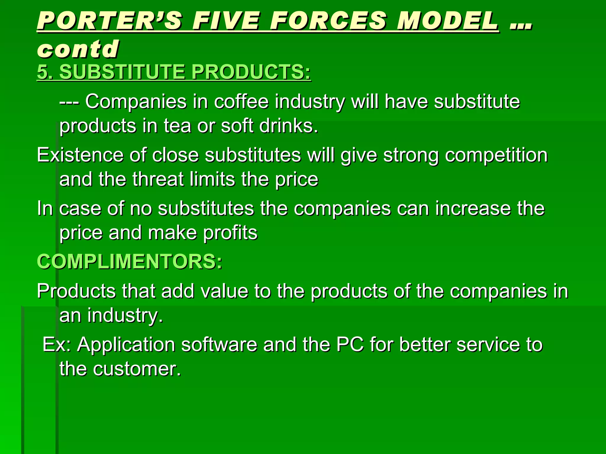 PORTER’S FIVE FORCES MODEL  …contd 5. SUBSTITUTE PRODUCTS: --- Companies in coffee industry will have substitute products in tea or soft drinks. Existence of close substitutes will give strong competition and the threat limits the price In case of no substitutes the companies can increase the price and make profits COMPLIMENTORS: Products that add value to the products of the companies in an industry. Ex: Application software and the PC for better service to the customer. 