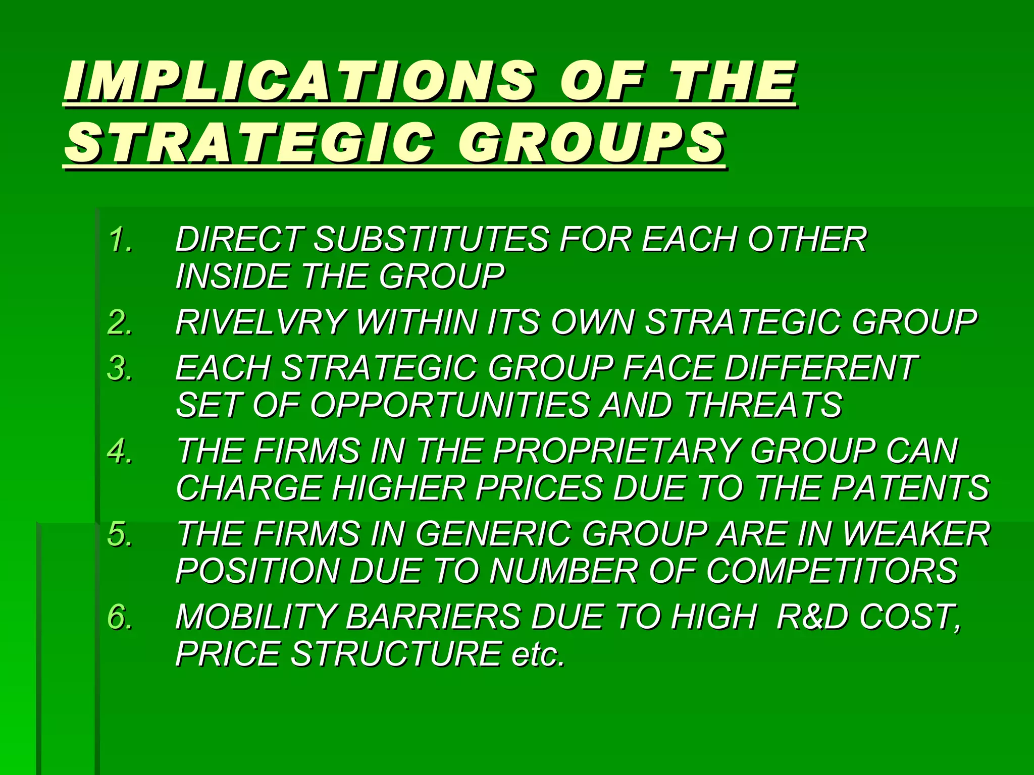 IMPLICATIONS OF THE STRATEGIC GROUPS DIRECT SUBSTITUTES FOR EACH OTHER INSIDE THE GROUP RIVELVRY WITHIN ITS OWN STRATEGIC GROUP EACH STRATEGIC GROUP FACE DIFFERENT SET OF OPPORTUNITIES AND THREATS THE FIRMS IN THE PROPRIETARY GROUP CAN CHARGE HIGHER PRICES DUE TO THE PATENTS THE FIRMS IN GENERIC GROUP ARE IN WEAKER POSITION DUE TO NUMBER OF COMPETITORS MOBILITY BARRIERS DUE TO HIGH  R&D COST, PRICE STRUCTURE etc. 