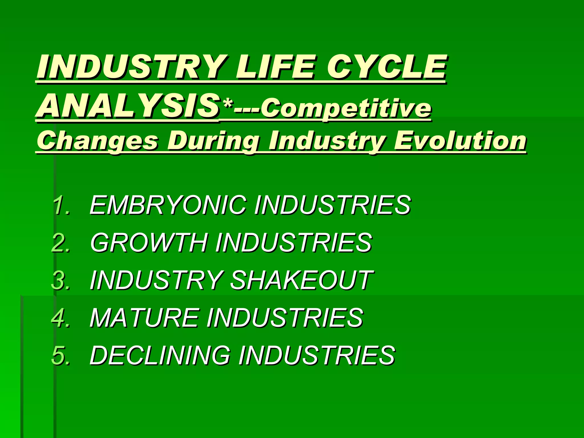 INDUSTRY LIFE CYCLE ANALYSIS *---Competitive Changes During Industry Evolution EMBRYONIC INDUSTRIES GROWTH INDUSTRIES INDUSTRY SHAKEOUT MATURE INDUSTRIES DECLINING INDUSTRIES 