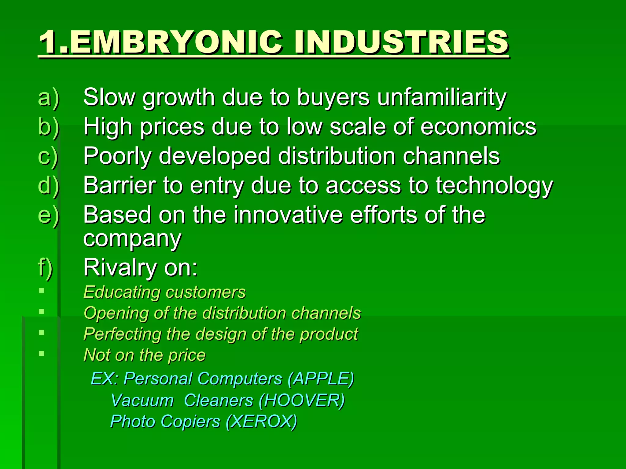 1.EMBRYONIC INDUSTRIES Slow growth due to buyers unfamiliarity High prices due to low scale of economics Poorly developed distribution channels Barrier to entry due to access to technology Based on the innovative efforts of the company Rivalry on: Educating customers Opening of the distribution channels Perfecting the design of the product Not on the price EX: Personal Computers (APPLE) Vacuum  Cleaners (HOOVER) Photo Copiers (XEROX) 