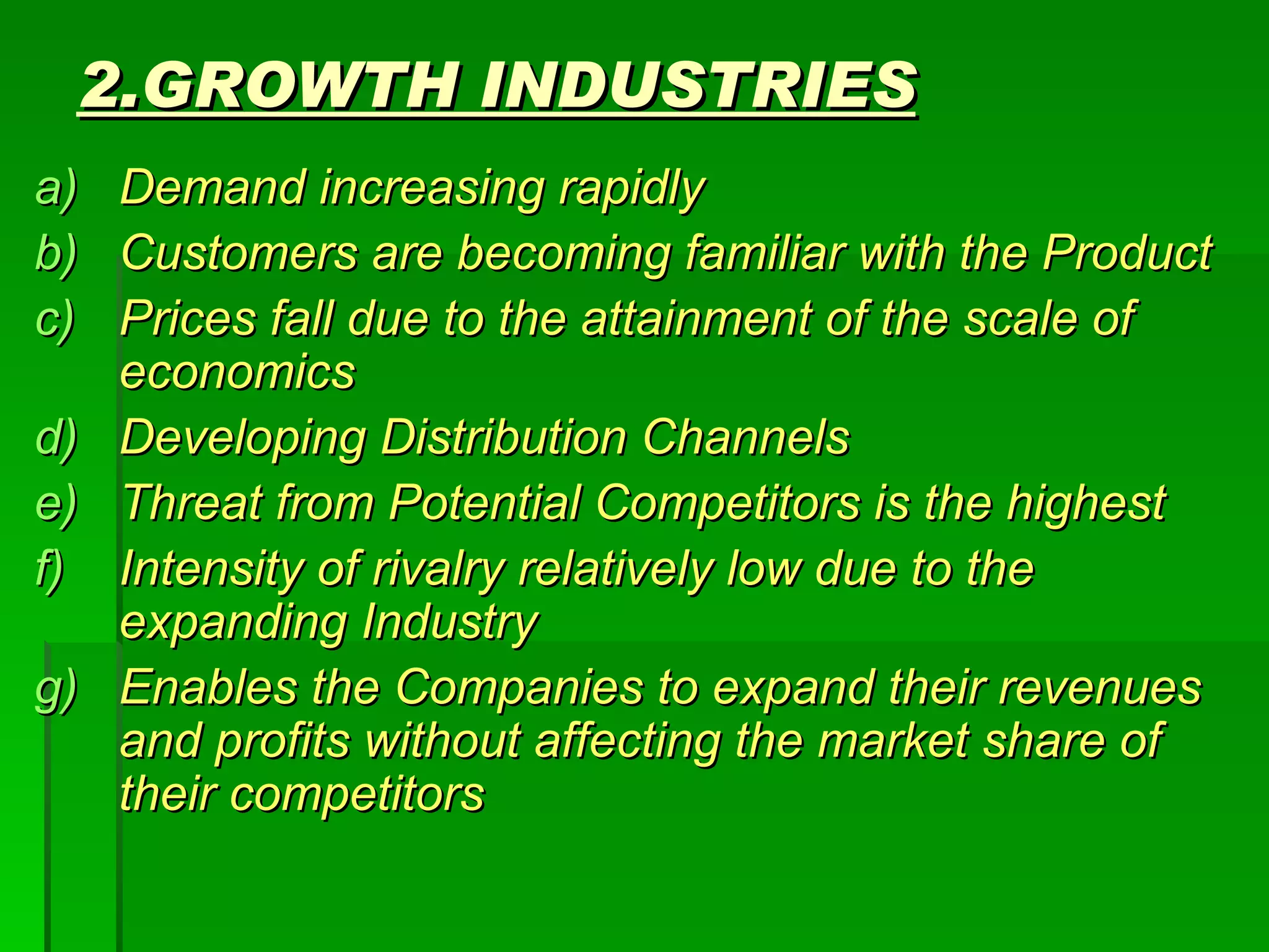 2.GROWTH INDUSTRIES Demand increasing rapidly Customers are becoming familiar with the Product Prices fall due to the attainment of the scale of economics Developing Distribution Channels Threat from Potential Competitors is the highest Intensity of rivalry relatively low due to the expanding Industry Enables the Companies to expand their revenues and profits without affecting the market share of their competitors 