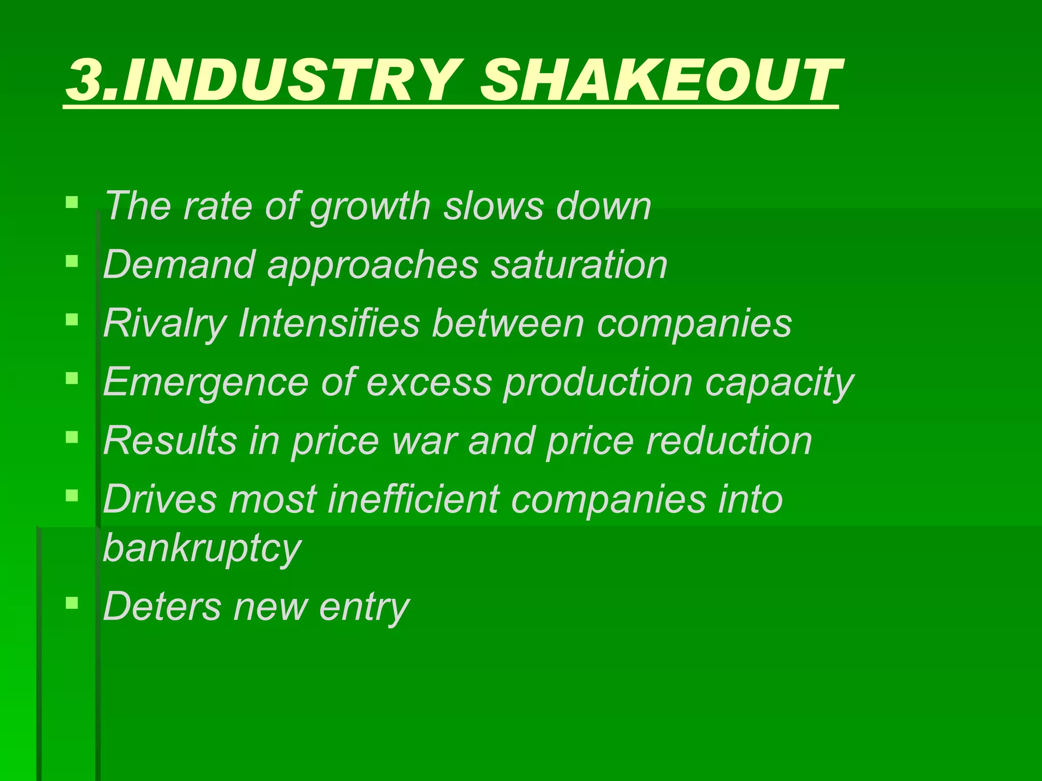 3.INDUSTRY SHAKEOUT The rate of growth slows down Demand approaches saturation Rivalry Intensifies between companies Emergence of excess production capacity Results in price war and price reduction Drives most inefficient companies into bankruptcy Deters new entry 