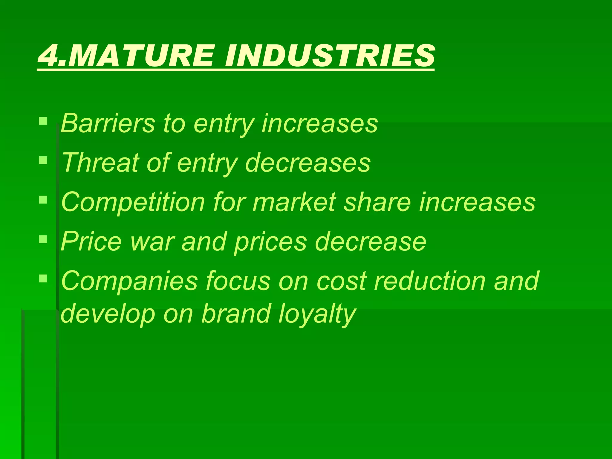 4.MATURE INDUSTRIES Barriers to entry increases Threat of entry decreases Competition for market share increases Price war and prices decrease Companies focus on cost reduction and develop on brand loyalty 