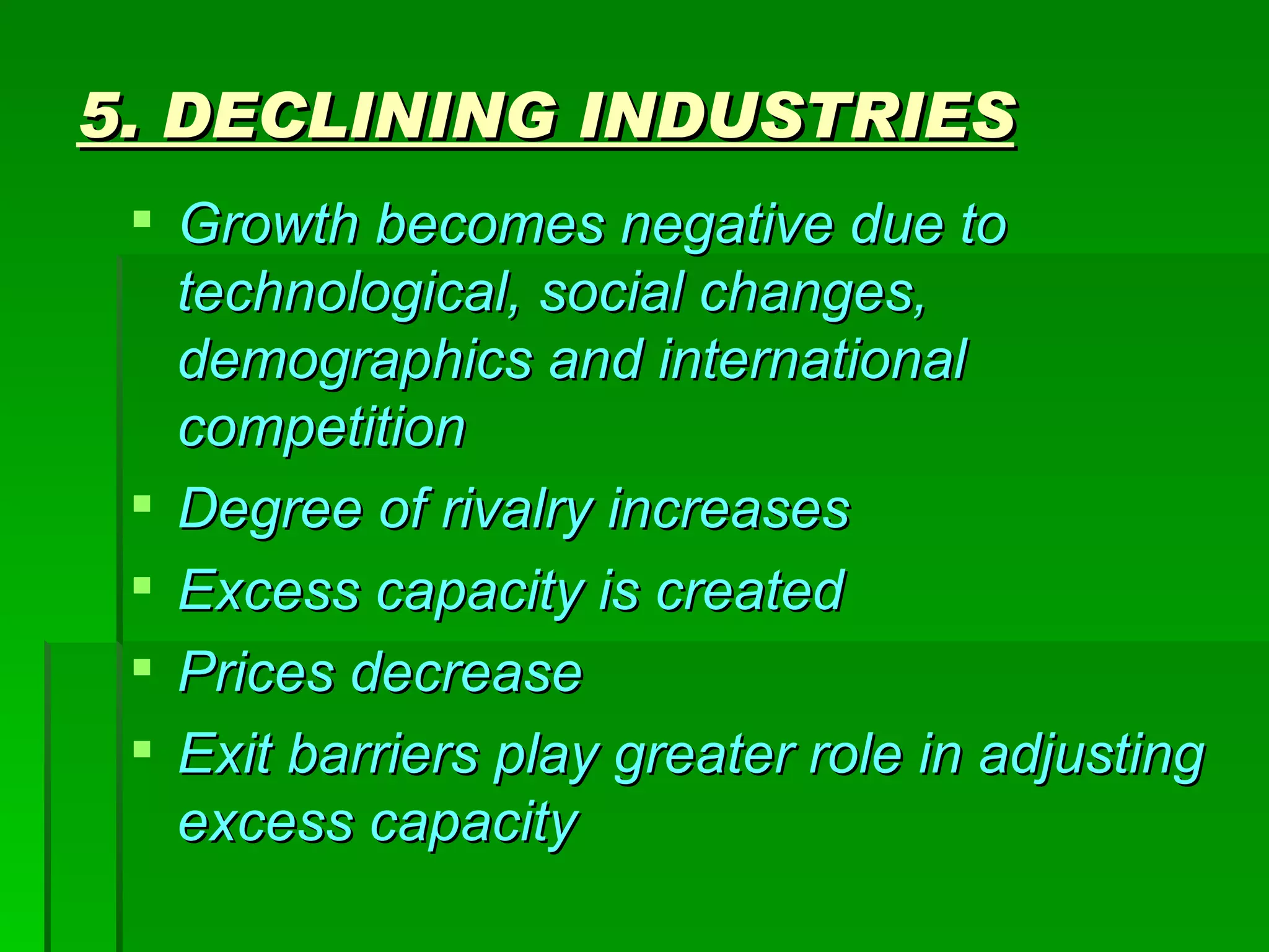 5. DECLINING INDUSTRIES Growth becomes negative due to technological, social changes, demographics and international competition Degree of rivalry increases Excess capacity is created Prices decrease Exit barriers play greater role in adjusting excess capacity 