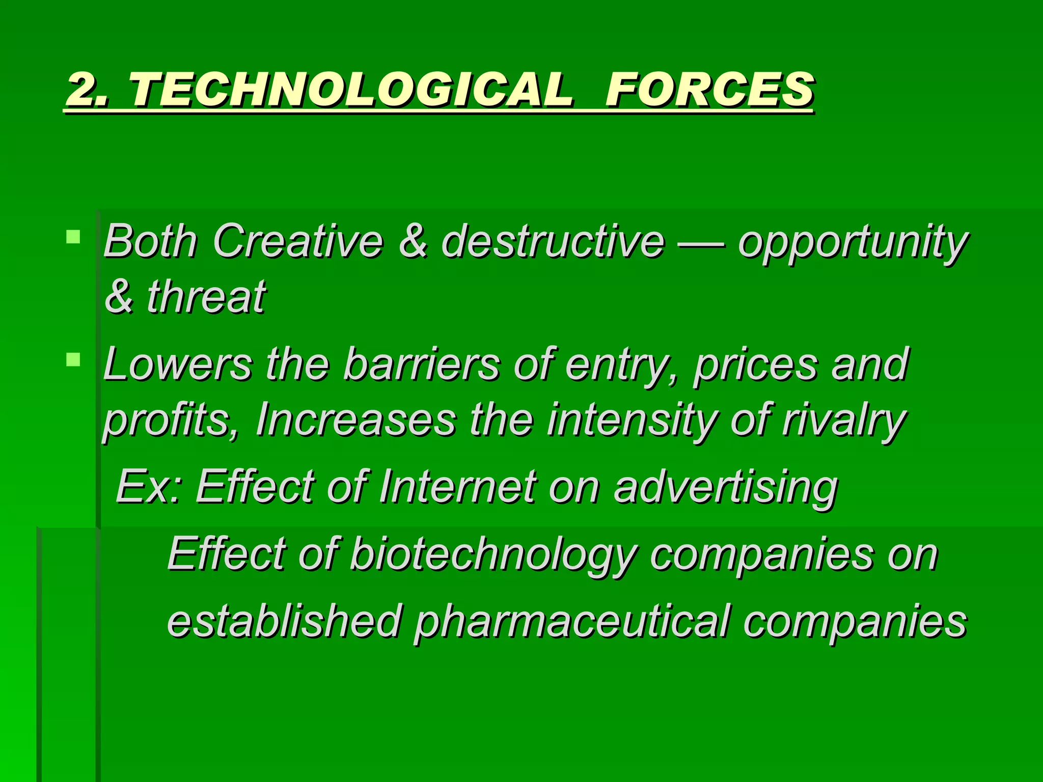 2. TECHNOLOGICAL  FORCES Both Creative & destructive — opportunity & threat Lowers the barriers of entry, prices and profits, Increases the intensity of rivalry Ex: Effect of Internet on advertising Effect of biotechnology companies on  established pharmaceutical companies 