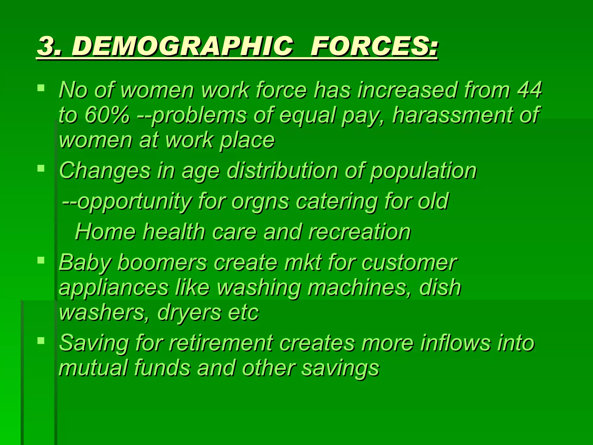 3. DEMOGRAPHIC  FORCES: No of women work force has increased from 44 to 60% --problems of equal pay, harassment of women at work place Changes in age distribution of population --opportunity for orgns catering for old Home health care and recreation Baby boomers create mkt for customer appliances like washing machines, dish washers, dryers etc Saving for retirement creates more inflows into mutual funds and other savings 
