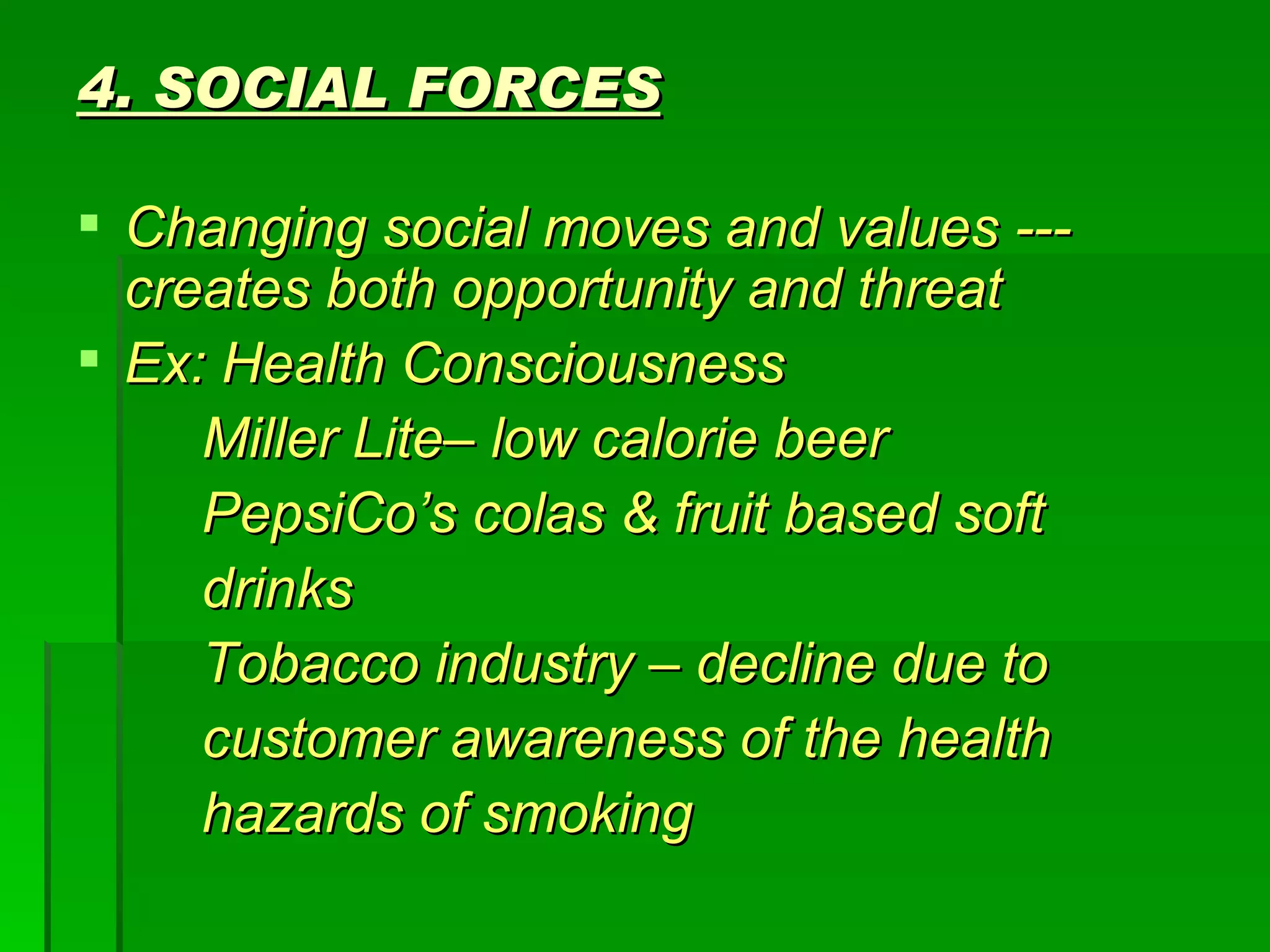 4. SOCIAL FORCES Changing social moves and values --- creates both opportunity and threat Ex: Health Consciousness Miller Lite– low calorie beer PepsiCo’s colas & fruit based soft drinks Tobacco industry – decline due to customer awareness of the health hazards of smoking 
