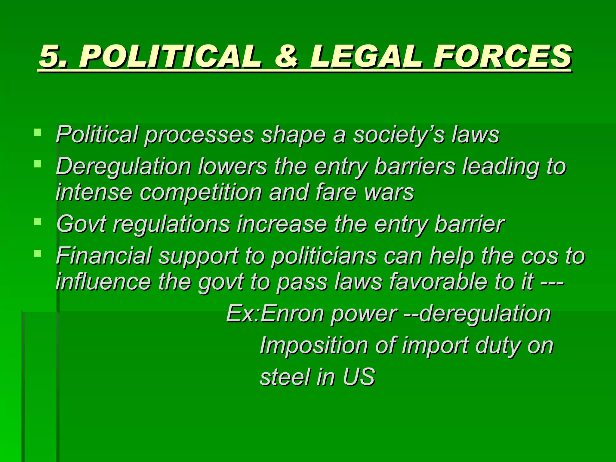 5. POLITICAL & LEGAL FORCES Political processes shape a society’s laws Deregulation lowers the entry barriers leading to intense competition and fare wars Govt regulations increase the entry barrier Financial support to politicians can help the cos to influence the govt to pass laws favorable to it --- Ex:Enron power --deregulation Imposition of import duty on  steel in US 