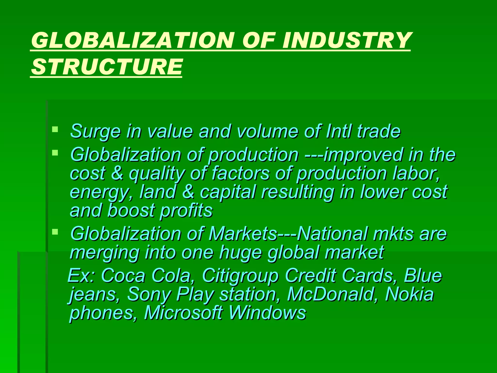 GLOBALIZATION OF INDUSTRY STRUCTURE Surge in value and volume of Intl trade Globalization of production ---improved in the cost & quality of factors of production labor, energy, land & capital resulting in lower cost and boost profits Globalization of Markets---National mkts are merging into one huge global market Ex: Coca Cola, Citigroup Credit Cards, Blue jeans, Sony Play station, McDonald, Nokia phones, Microsoft Windows 
