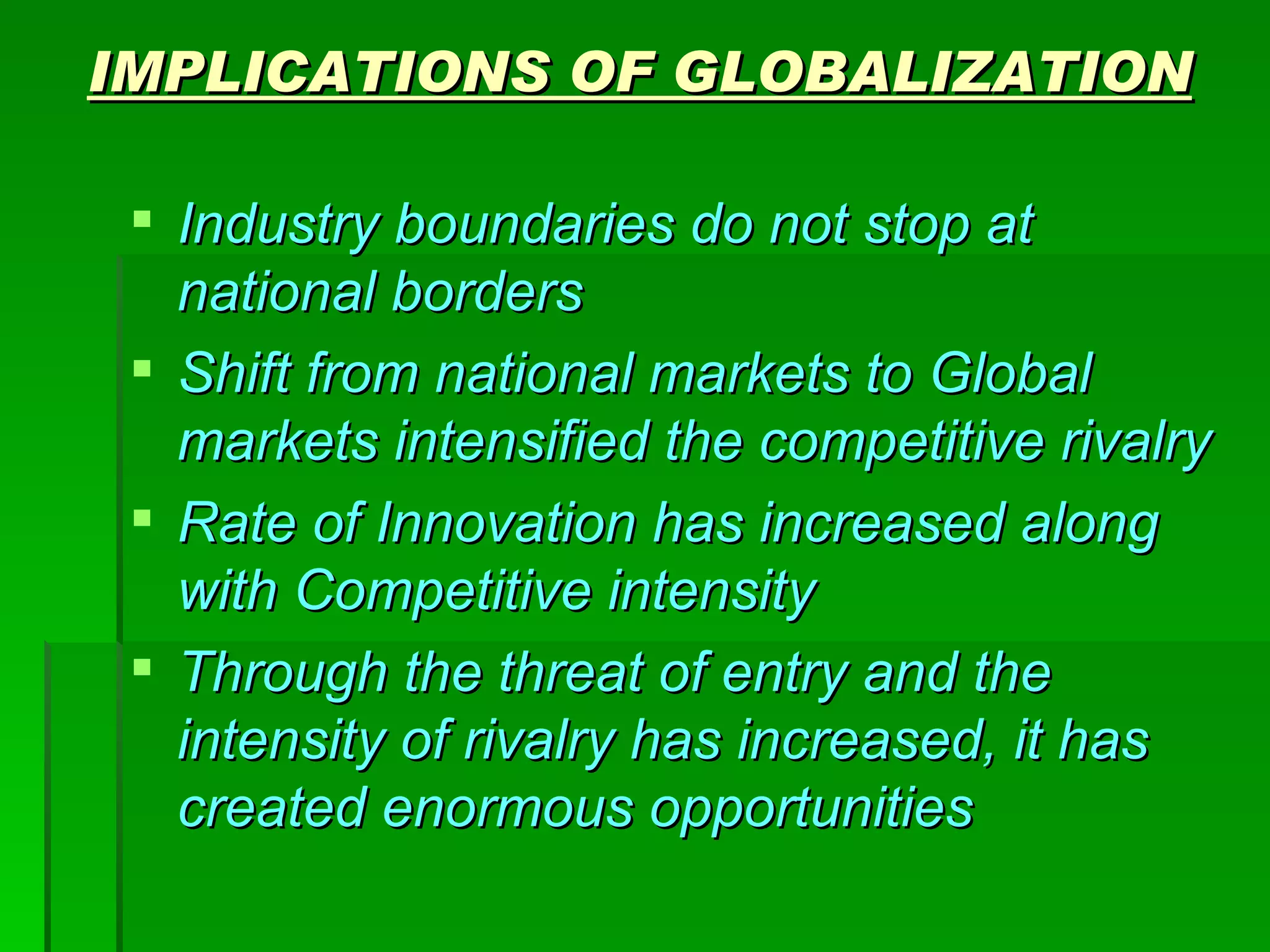 IMPLICATIONS OF GLOBALIZATION Industry boundaries do not stop at national borders Shift from national markets to Global markets intensified the competitive rivalry Rate of Innovation has increased along with Competitive intensity Through the threat of entry and the intensity of rivalry has increased, it has created enormous opportunities 