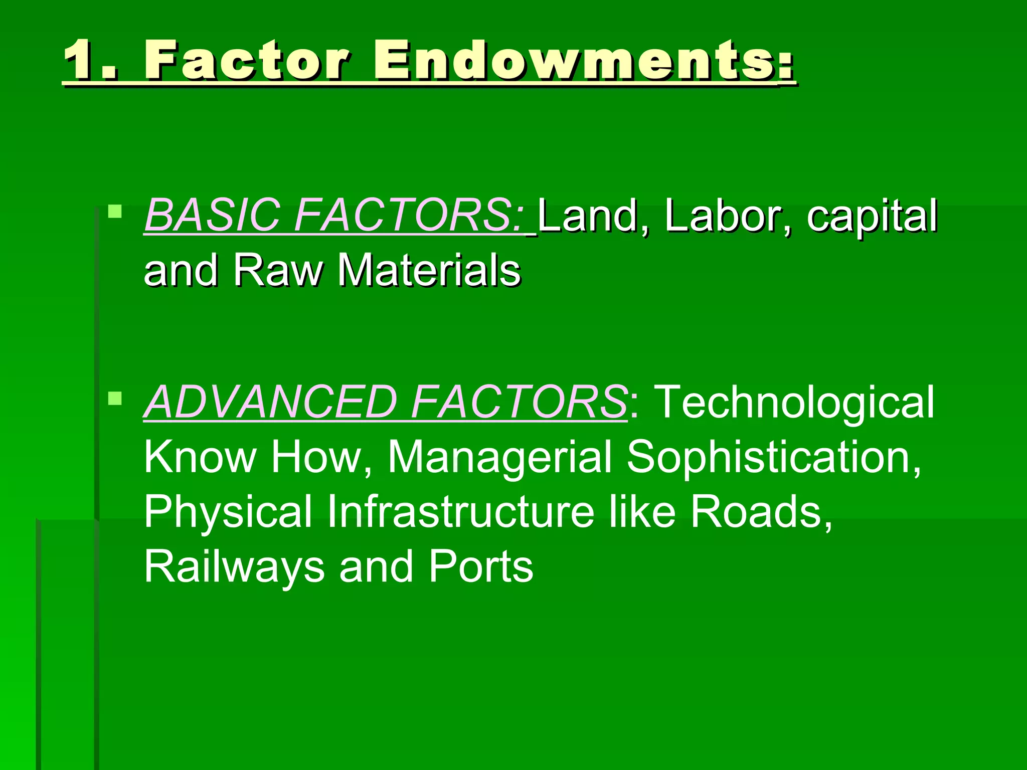 1. Factor Endowments : BASIC FACTORS:   Land, Labor, capital and Raw Materials ADVANCED FACTORS :  Technological Know How, Managerial Sophistication, Physical Infrastructure like Roads, Railways and Ports 