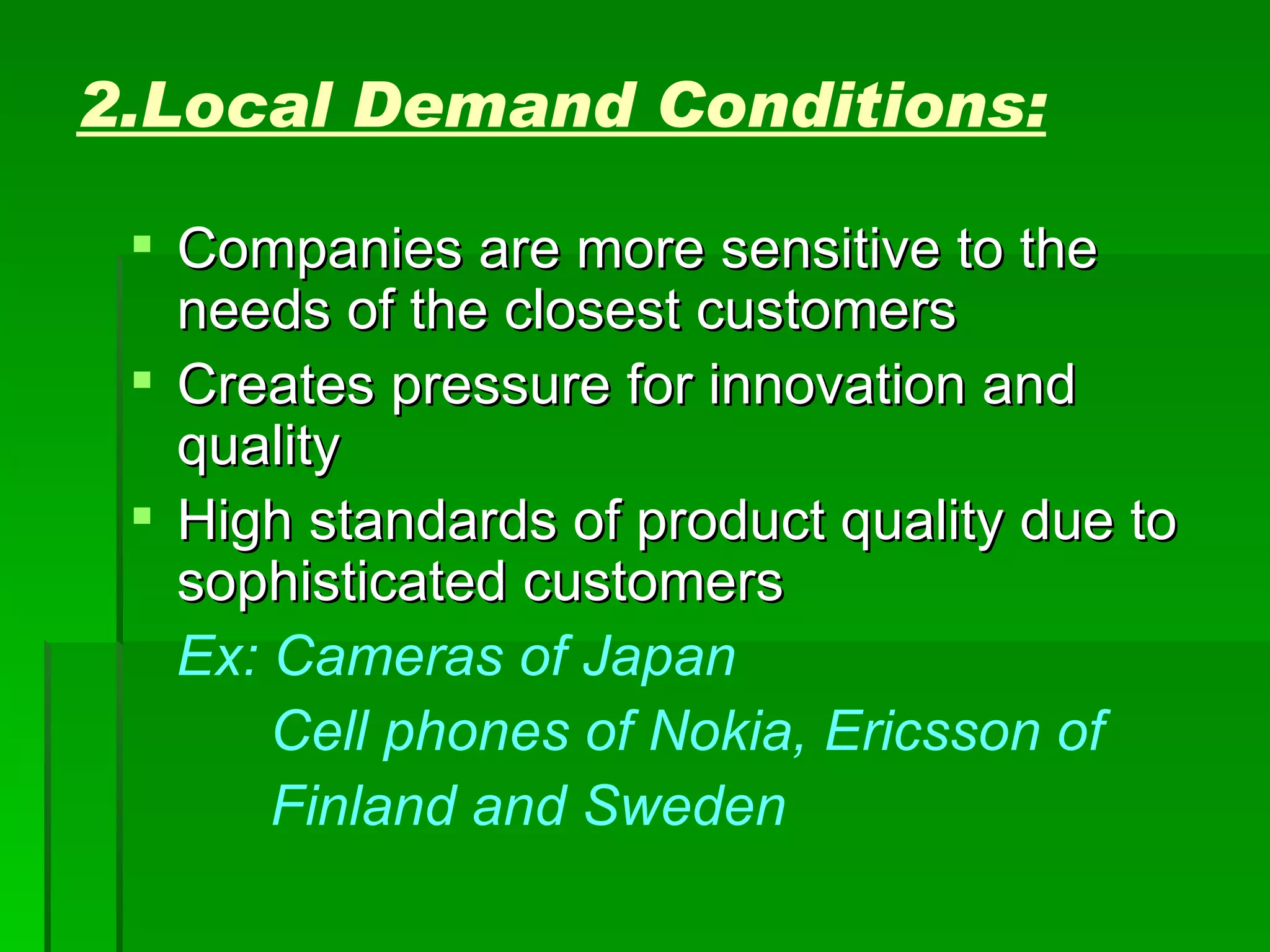 2.Local Demand Conditions: Companies are more sensitive to the needs of the closest customers Creates pressure for innovation and quality High standards of product quality due to sophisticated customers Ex: Cameras of Japan Cell phones of Nokia, Ericsson of  Finland and Sweden 