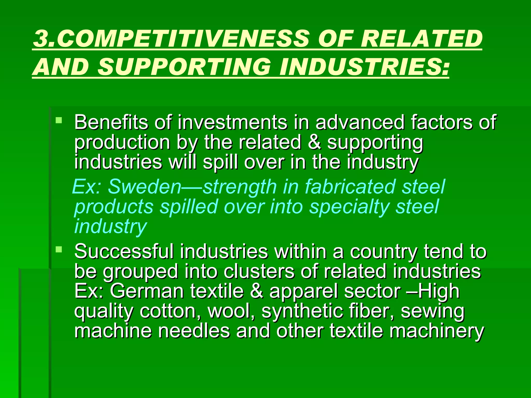 3.COMPETITIVENESS OF RELATED AND SUPPORTING INDUSTRIES: Benefits of investments in advanced factors of production by the related & supporting industries will spill over in the industry Ex: Sweden—strength in fabricated steel products spilled over into specialty steel industry Successful industries within a country tend to be grouped into clusters of related industries Ex: German textile & apparel sector –High quality cotton, wool, synthetic fiber, sewing machine needles and other textile machinery 