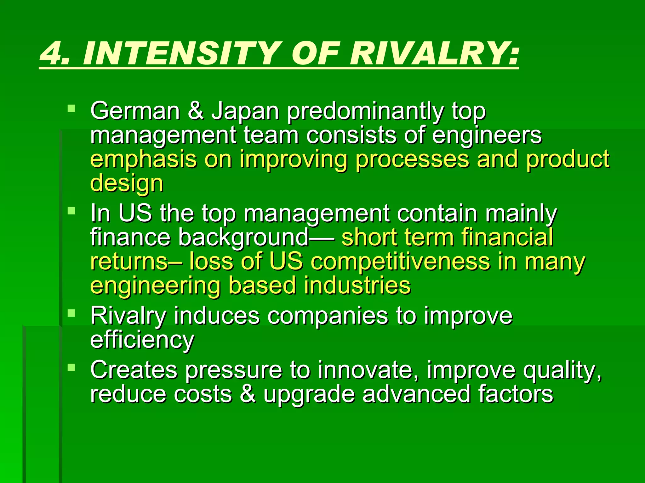 4. INTENSITY OF RIVALRY: German & Japan predominantly top management team consists of engineers  emphasis on improving processes and product design In US the top management contain mainly finance background—  short term financial returns– loss of US competitiveness in many engineering based industries Rivalry induces companies to improve efficiency Creates pressure to innovate, improve quality, reduce costs & upgrade advanced factors  