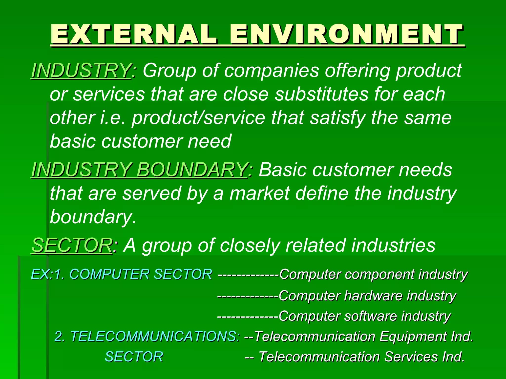 EXTERNAL ENVIRONMENT INDUSTRY :   Group of companies offering product or services that are close substitutes for each other i.e. product/service that satisfy the same basic customer need INDUSTRY BOUNDARY :   Basic customer needs that are served by a market define the industry boundary. SECTOR :   A group of closely related industries EX:1. COMPUTER SECTOR   -------------Computer component industry -------------Computer hardware industry -------------Computer software industry 2. TELECOMMUNICATIONS:  --Telecommunication Equipment Ind. SECTOR   -- Telecommunication Services Ind. 