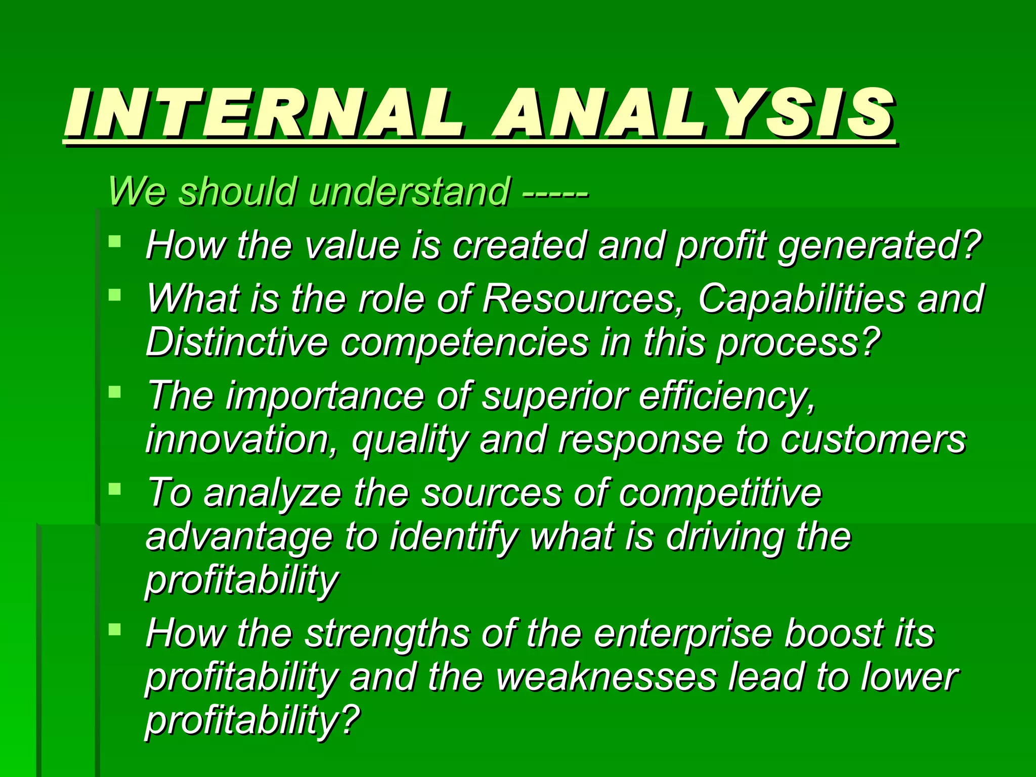 INTERNAL ANALYSIS We should understand   ----- How the value is created and profit generated? What is the role of Resources, Capabilities and Distinctive competencies in this process? The importance of superior efficiency, innovation, quality and response to customers To analyze the sources of competitive advantage to identify what is driving the profitability How the strengths of the enterprise boost its profitability and the weaknesses lead to lower profitability? 