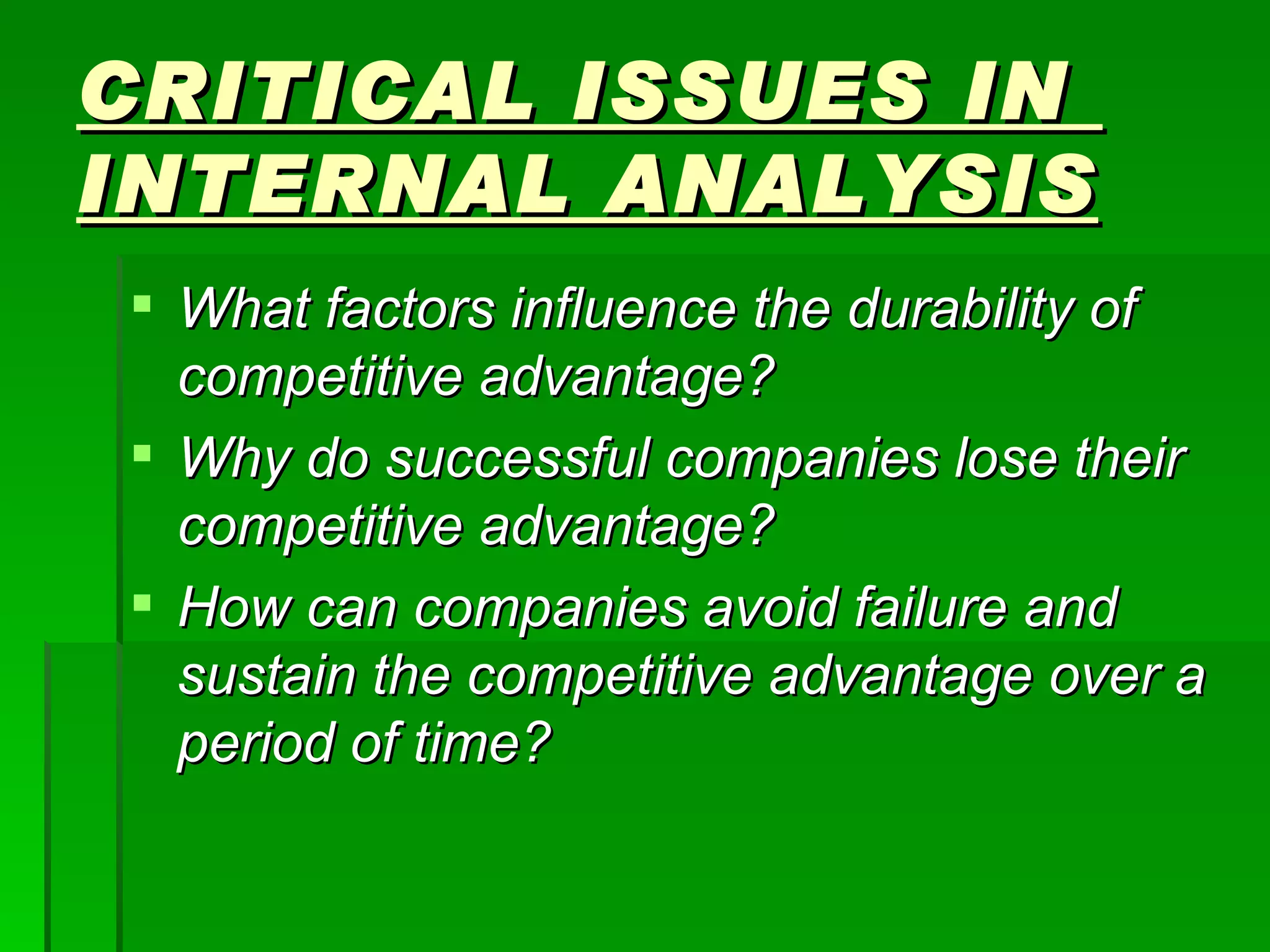 CRITICAL ISSUES IN  INTERNAL ANALYSIS What factors influence the durability of competitive advantage? Why do successful companies lose their competitive advantage? How can companies avoid failure and sustain the competitive advantage over a period of time? 