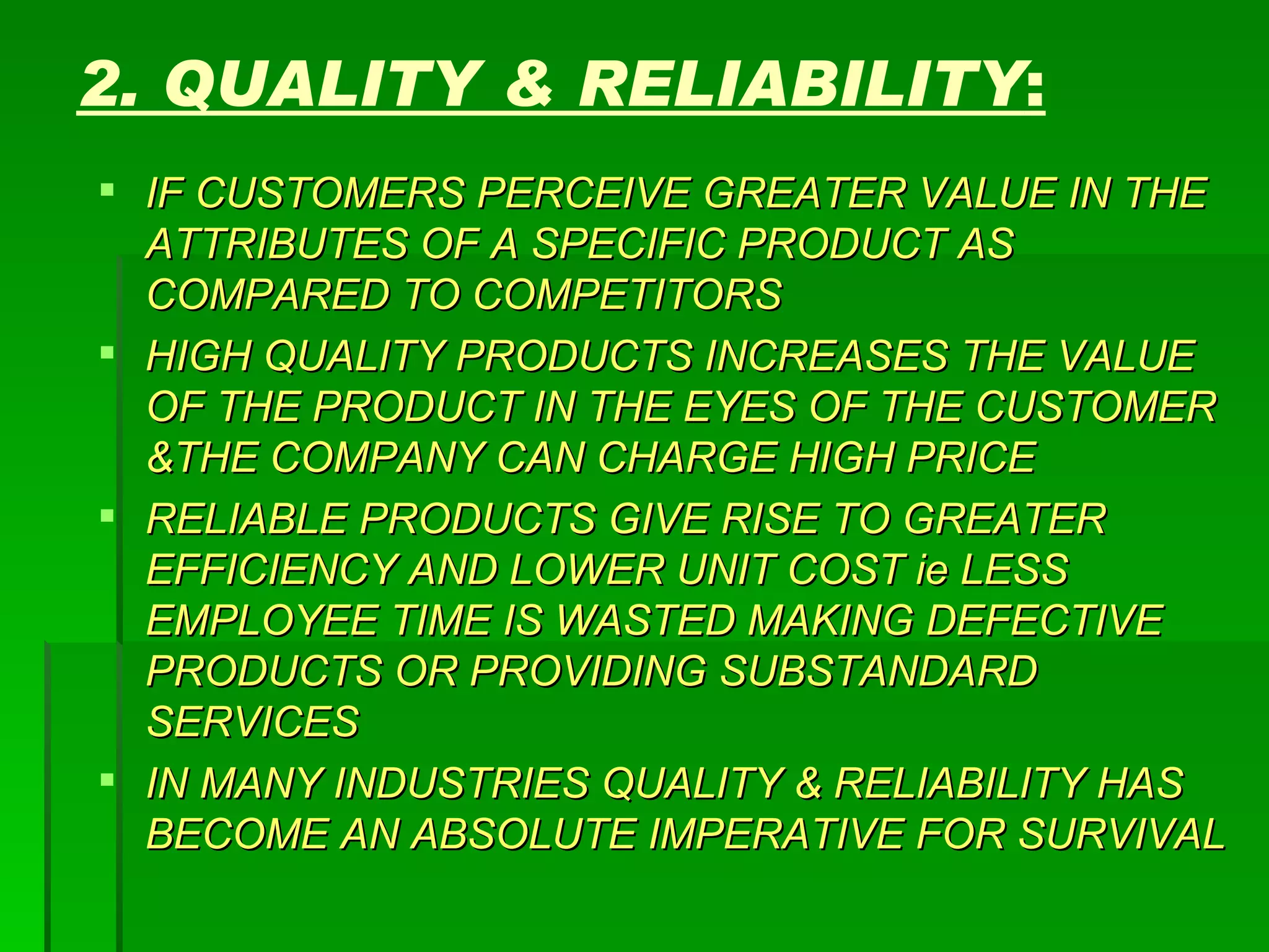 2. QUALITY & RELIABILITY : IF CUSTOMERS PERCEIVE GREATER VALUE IN THE ATTRIBUTES OF A SPECIFIC PRODUCT AS COMPARED TO COMPETITORS HIGH QUALITY PRODUCTS INCREASES THE VALUE OF THE PRODUCT IN THE EYES OF THE CUSTOMER &THE COMPANY CAN CHARGE HIGH PRICE RELIABLE PRODUCTS GIVE RISE TO GREATER EFFICIENCY AND LOWER UNIT COST ie LESS EMPLOYEE TIME IS WASTED MAKING DEFECTIVE PRODUCTS OR PROVIDING SUBSTANDARD SERVICES IN MANY INDUSTRIES QUALITY & RELIABILITY HAS BECOME AN ABSOLUTE IMPERATIVE FOR SURVIVAL 