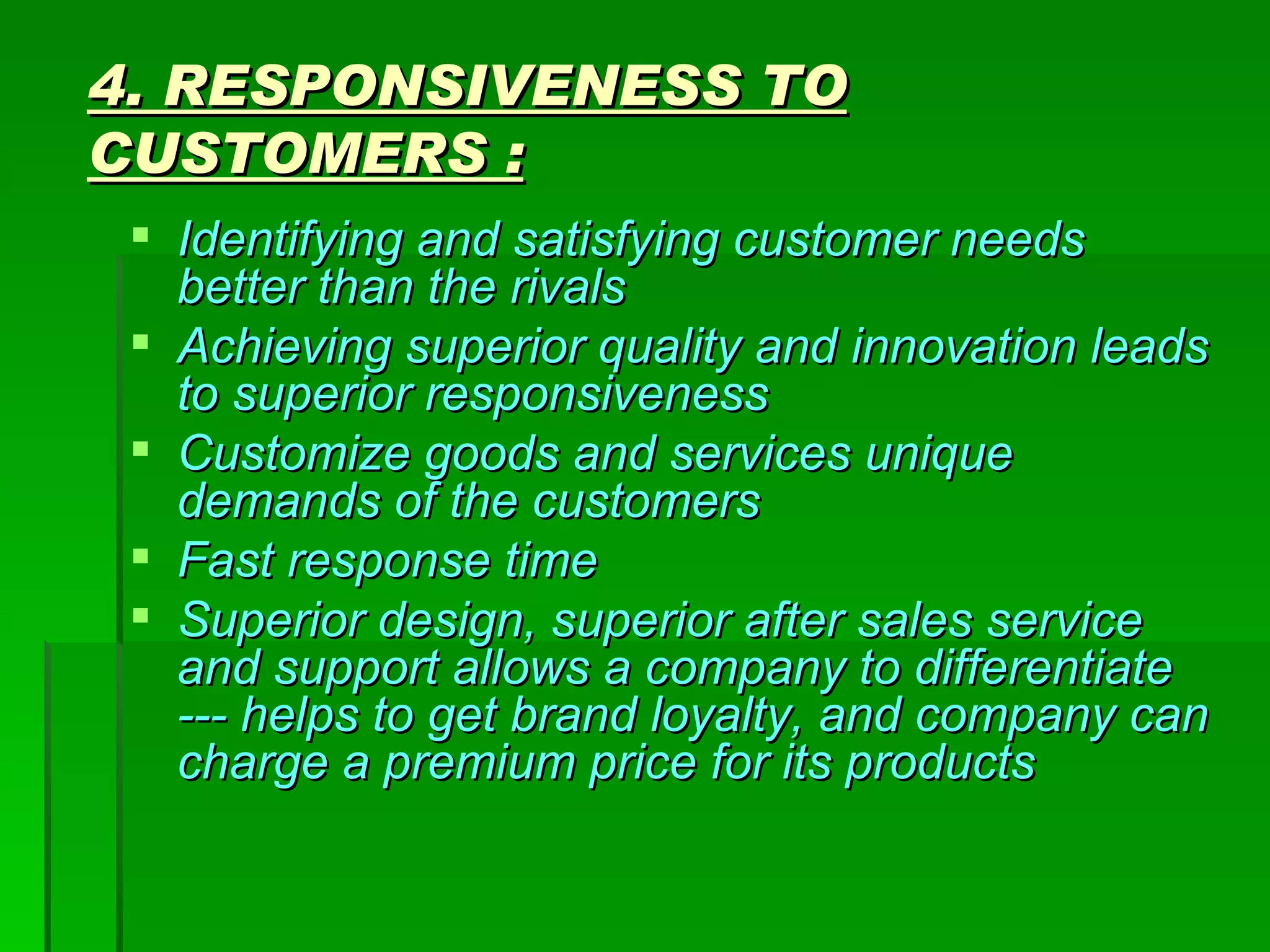 4. RESPONSIVENESS TO CUSTOMERS : Identifying and satisfying customer needs better than the rivals Achieving superior quality and innovation leads to superior responsiveness Customize goods and services unique demands of the customers Fast response time Superior design, superior after sales service and support allows a company to differentiate  --- helps to get brand loyalty, and company can charge a premium price for its products  