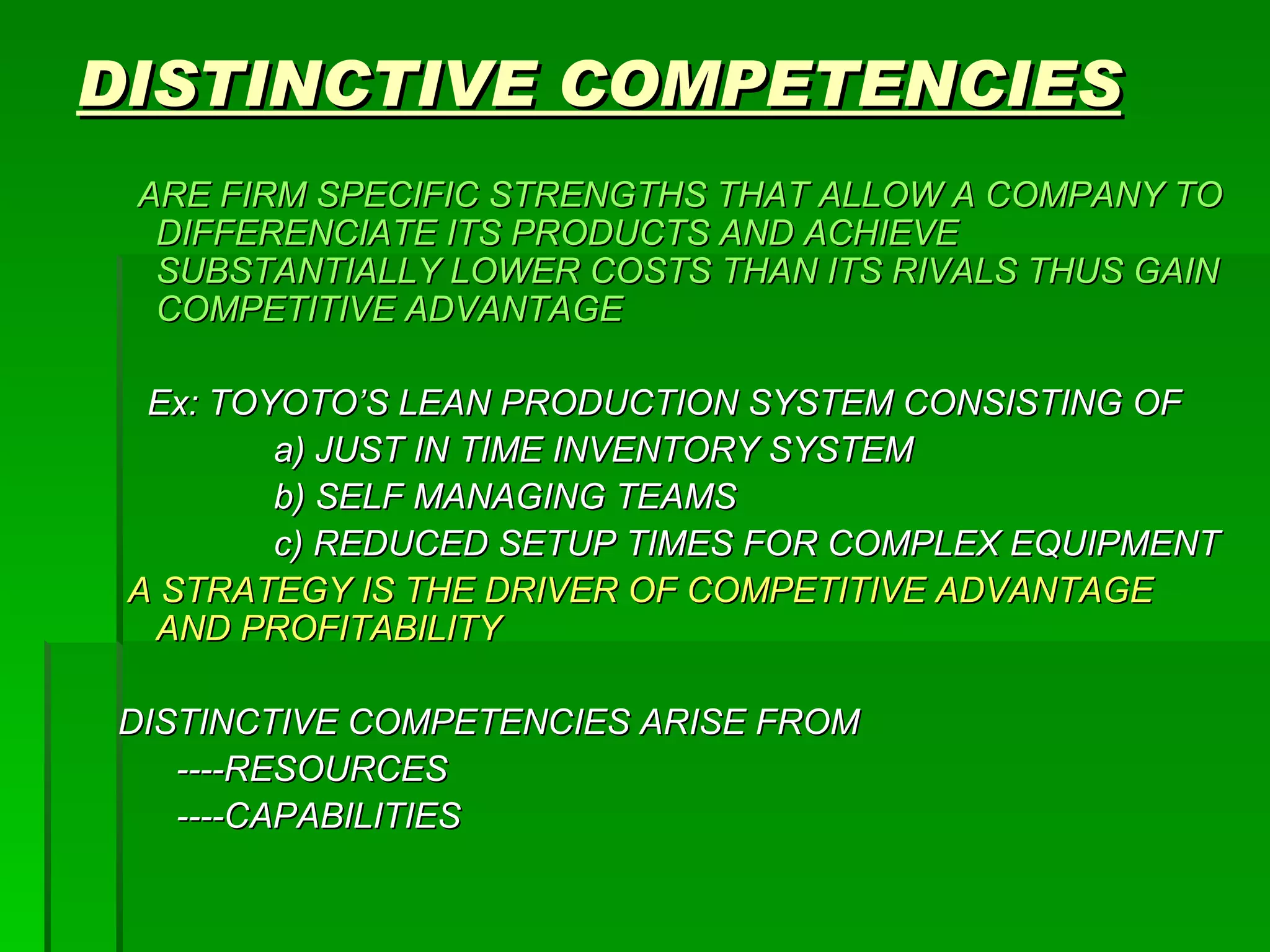 DISTINCTIVE COMPETENCIES ARE FIRM SPECIFIC STRENGTHS THAT ALLOW A COMPANY TO DIFFERENCIATE ITS PRODUCTS AND ACHIEVE SUBSTANTIALLY LOWER COSTS THAN ITS RIVALS THUS GAIN COMPETITIVE ADVANTAGE Ex: TOYOTO’S LEAN PRODUCTION SYSTEM CONSISTING OF  a) JUST IN TIME INVENTORY SYSTEM b) SELF MANAGING TEAMS c) REDUCED SETUP TIMES FOR COMPLEX EQUIPMENT A STRATEGY IS THE DRIVER OF COMPETITIVE ADVANTAGE AND PROFITABILITY DISTINCTIVE COMPETENCIES ARISE FROM ----RESOURCES ----CAPABILITIES 