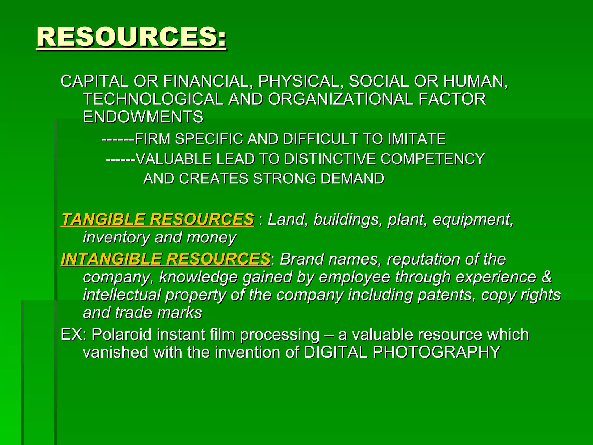 RESOURCES: CAPITAL OR FINANCIAL, PHYSICAL, SOCIAL OR HUMAN, TECHNOLOGICAL AND ORGANIZATIONAL FACTOR ENDOWMENTS ------ FIRM SPECIFIC AND DIFFICULT TO IMITATE ------VALUABLE LEAD TO DISTINCTIVE COMPETENCY AND CREATES STRONG DEMAND TANGIBLE RESOURCES   :  Land, buildings, plant, equipment, inventory and money INTANGIBLE RESOURCES :  Brand names, reputation of the company, knowledge gained by employee through experience & intellectual property of the company including patents, copy rights and trade marks EX: Polaroid instant film processing – a valuable resource which vanished with the invention of DIGITAL PHOTOGRAPHY 