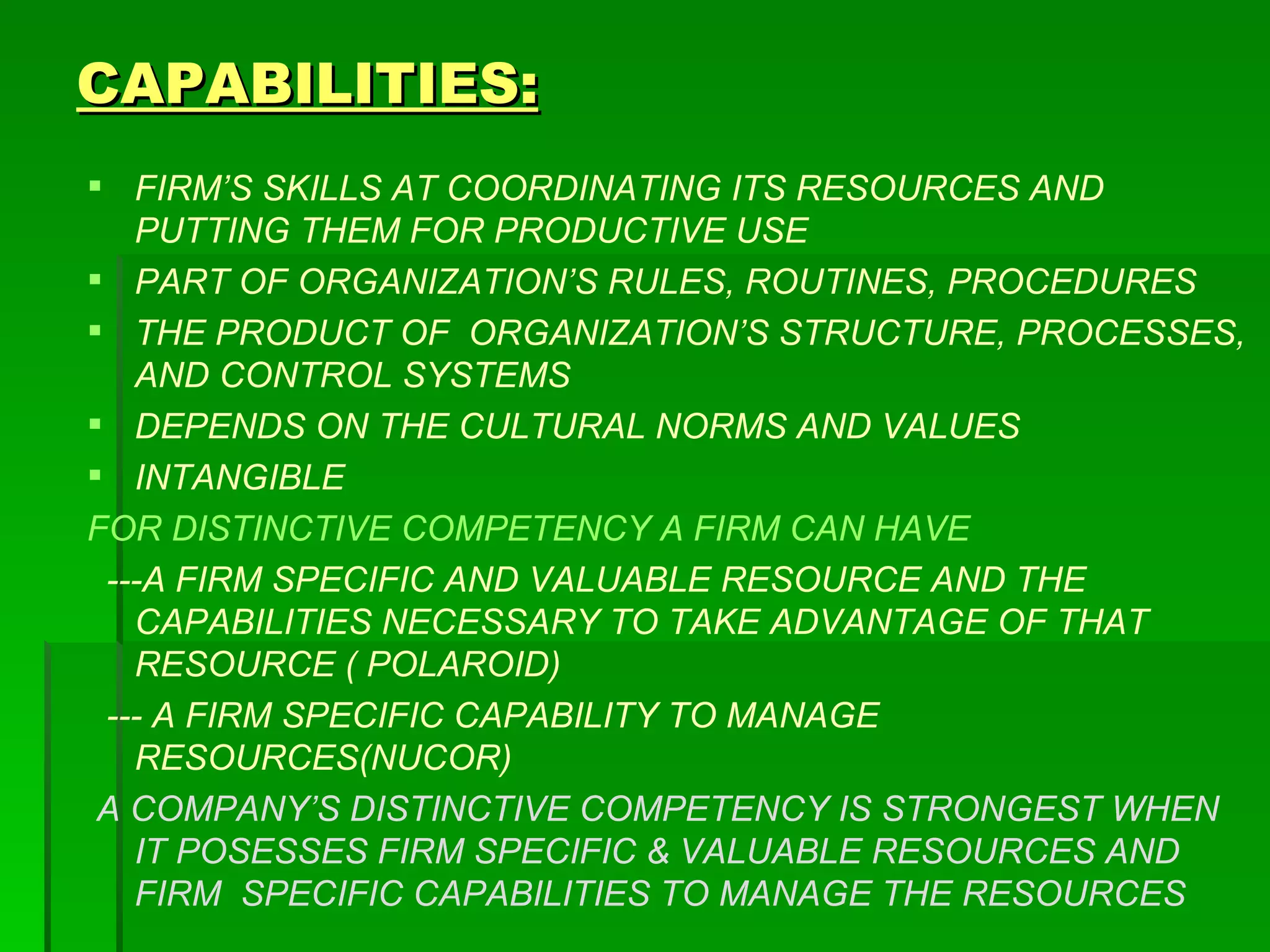 CAPABILITIES: FIRM’S SKILLS AT COORDINATING ITS RESOURCES AND PUTTING THEM FOR PRODUCTIVE USE PART OF ORGANIZATION’S RULES, ROUTINES, PROCEDURES THE PRODUCT OF  ORGANIZATION’S STRUCTURE, PROCESSES, AND CONTROL SYSTEMS DEPENDS ON THE CULTURAL NORMS AND VALUES INTANGIBLE FOR DISTINCTIVE COMPETENCY A FIRM CAN HAVE ---A FIRM SPECIFIC AND VALUABLE RESOURCE AND THE CAPABILITIES NECESSARY TO TAKE ADVANTAGE OF THAT RESOURCE ( POLAROID) --- A FIRM SPECIFIC CAPABILITY TO MANAGE RESOURCES(NUCOR)  A COMPANY’S DISTINCTIVE COMPETENCY IS STRONGEST WHEN IT POSESSES FIRM SPECIFIC & VALUABLE RESOURCES AND FIRM  SPECIFIC CAPABILITIES TO MANAGE THE RESOURCES 