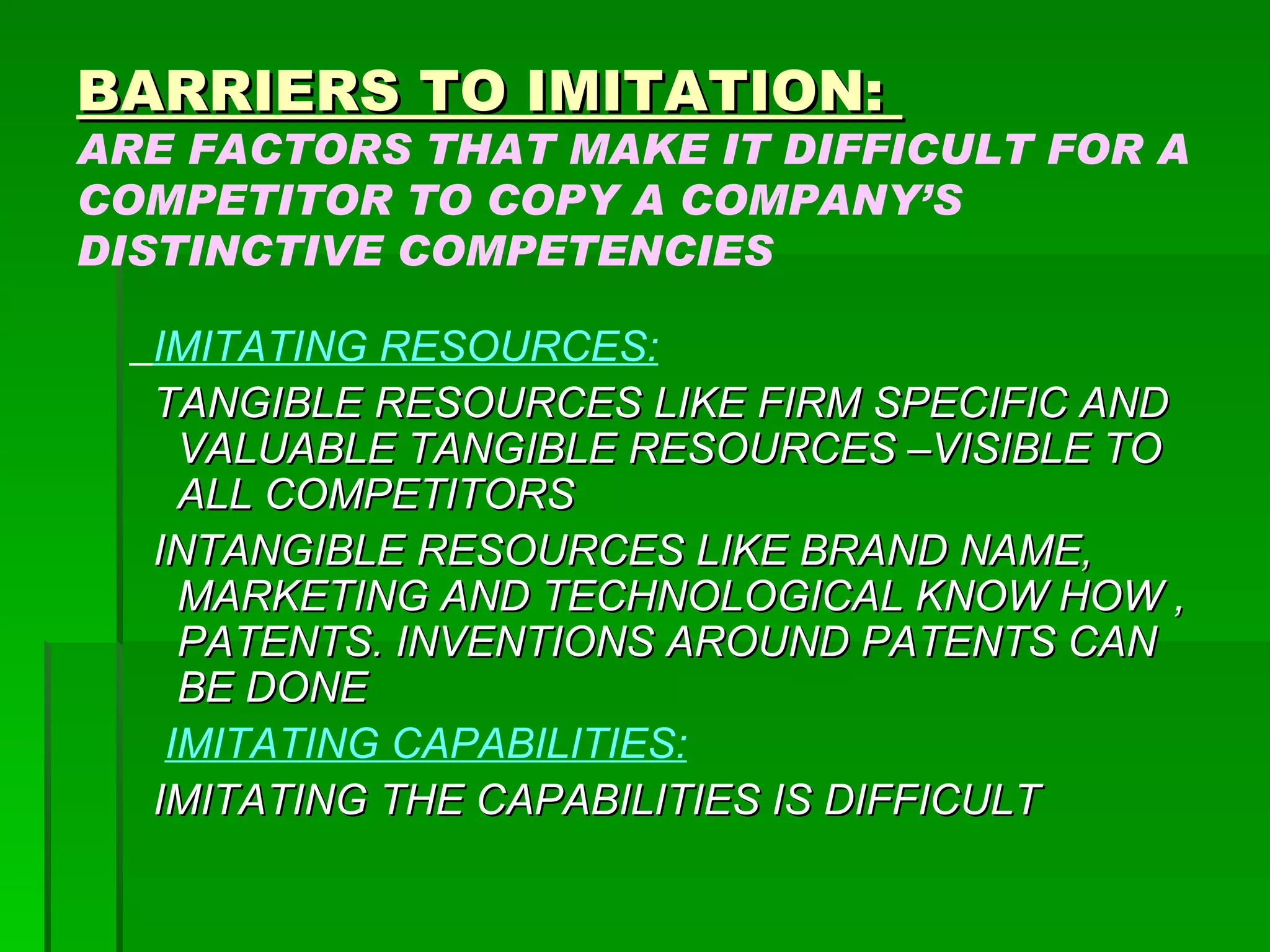 BARRIERS TO IMITATION:  ARE FACTORS THAT MAKE IT DIFFICULT FOR A COMPETITOR TO COPY A COMPANY’S DISTINCTIVE COMPETENCIES IMITATING RESOURCES: TANGIBLE RESOURCES LIKE FIRM SPECIFIC AND VALUABLE TANGIBLE RESOURCES –VISIBLE TO ALL COMPETITORS INTANGIBLE RESOURCES LIKE BRAND NAME, MARKETING AND TECHNOLOGICAL KNOW HOW ,  PATENTS. INVENTIONS AROUND PATENTS CAN BE DONE IMITATING CAPABILITIES: IMITATING THE CAPABILITIES IS DIFFICULT 