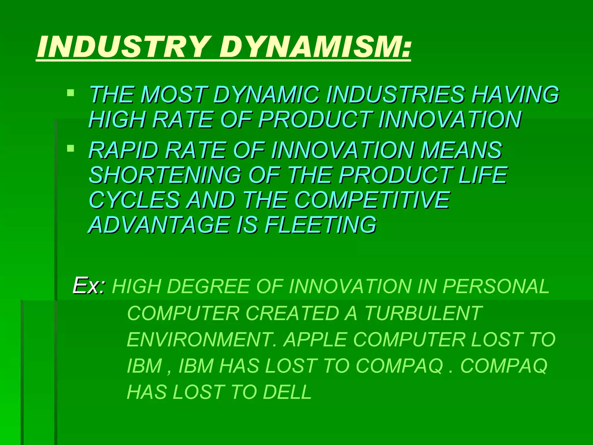 INDUSTRY DYNAMISM: THE MOST DYNAMIC INDUSTRIES HAVING HIGH RATE OF PRODUCT INNOVATION RAPID RATE OF INNOVATION MEANS SHORTENING OF THE PRODUCT LIFE CYCLES AND THE COMPETITIVE ADVANTAGE IS FLEETING Ex:  HIGH DEGREE OF INNOVATION IN PERSONAL  COMPUTER CREATED A TURBULENT ENVIRONMENT. APPLE COMPUTER LOST TO  IBM , IBM HAS LOST TO COMPAQ . COMPAQ  HAS LOST TO DELL 