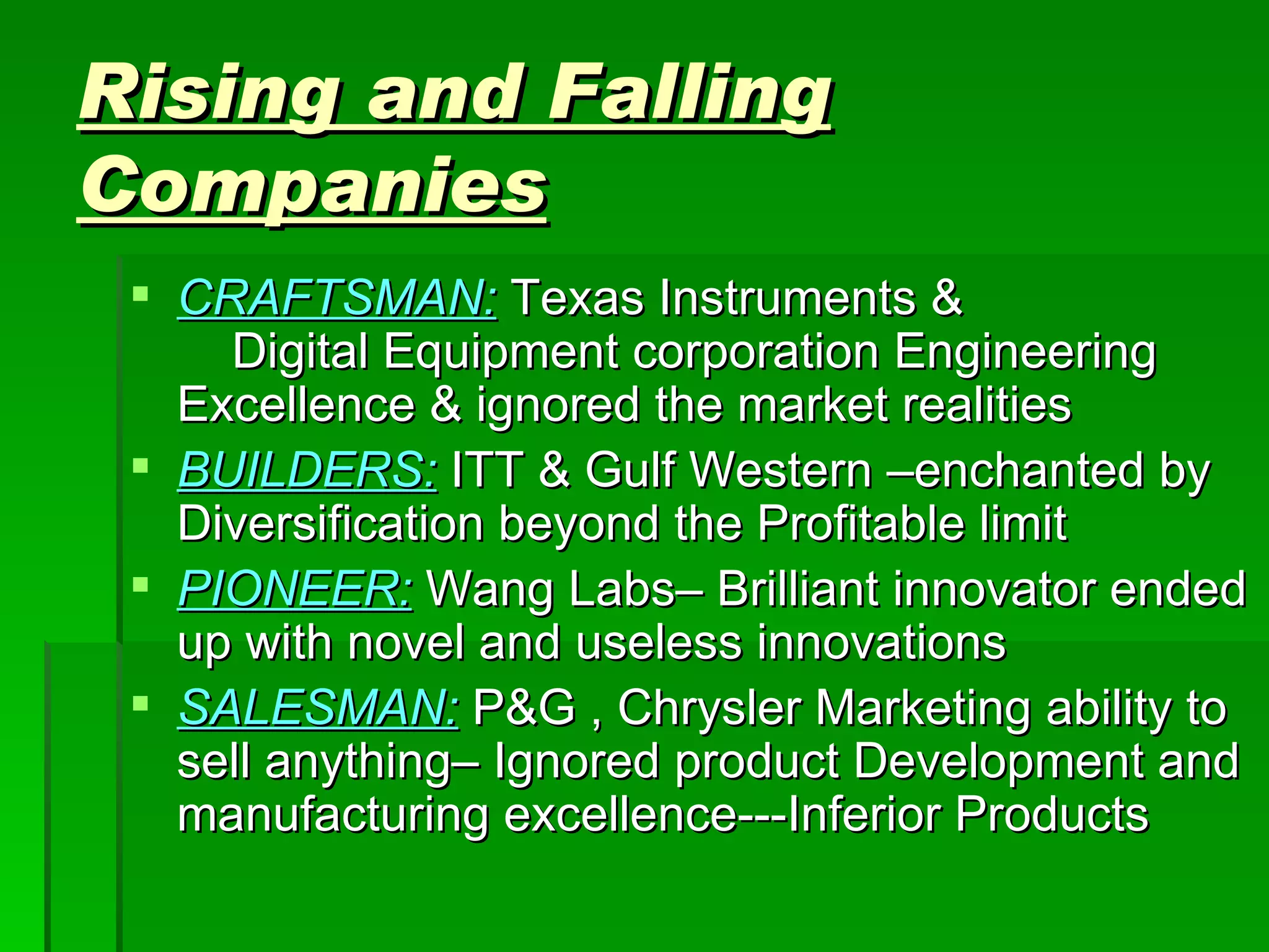 Rising and Falling Companies CRAFTSMAN:  Texas Instruments &  Digital Equipment corporation Engineering Excellence & ignored the market realities BUILDERS:  ITT & Gulf Western –enchanted by Diversification beyond the Profitable limit PIONEER:  Wang Labs– Brilliant innovator ended up with novel and useless innovations SALESMAN:  P&G , Chrysler Marketing ability to sell anything– Ignored product Development and manufacturing excellence---Inferior Products 