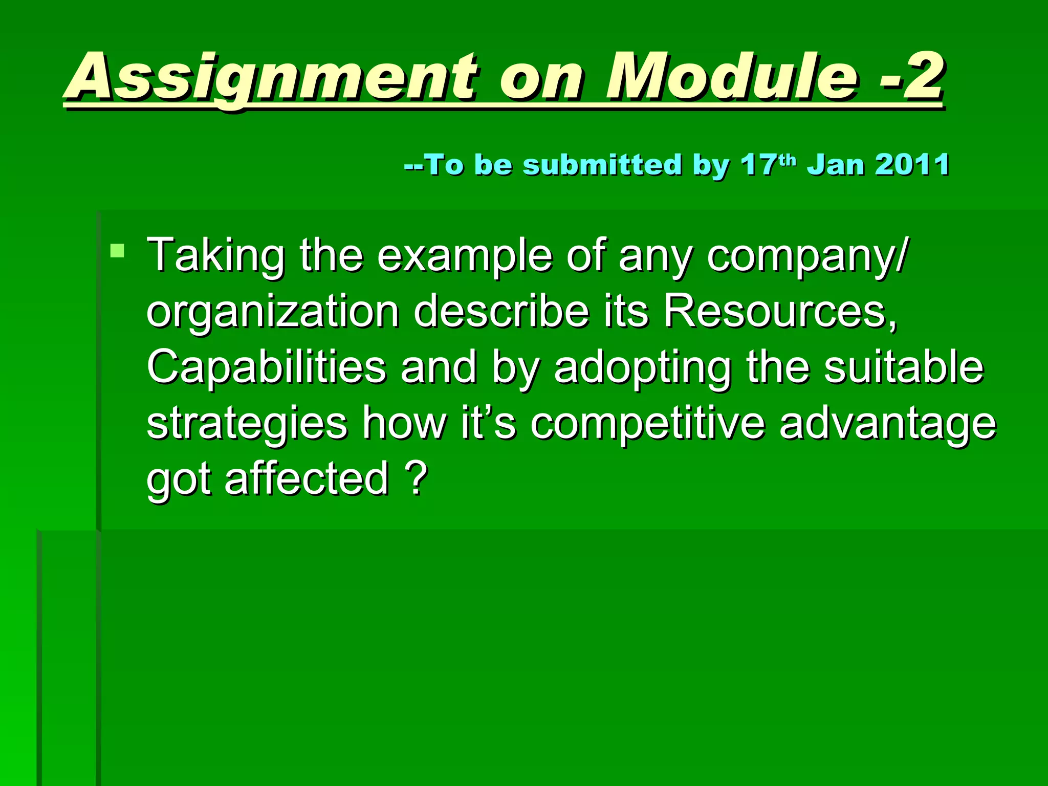 Assignment on Module -2   --To be submitted by 17 th  Jan 2011 Taking the example of any company/ organization describe its Resources, Capabilities and by adopting the suitable strategies how it’s competitive advantage got affected ? 