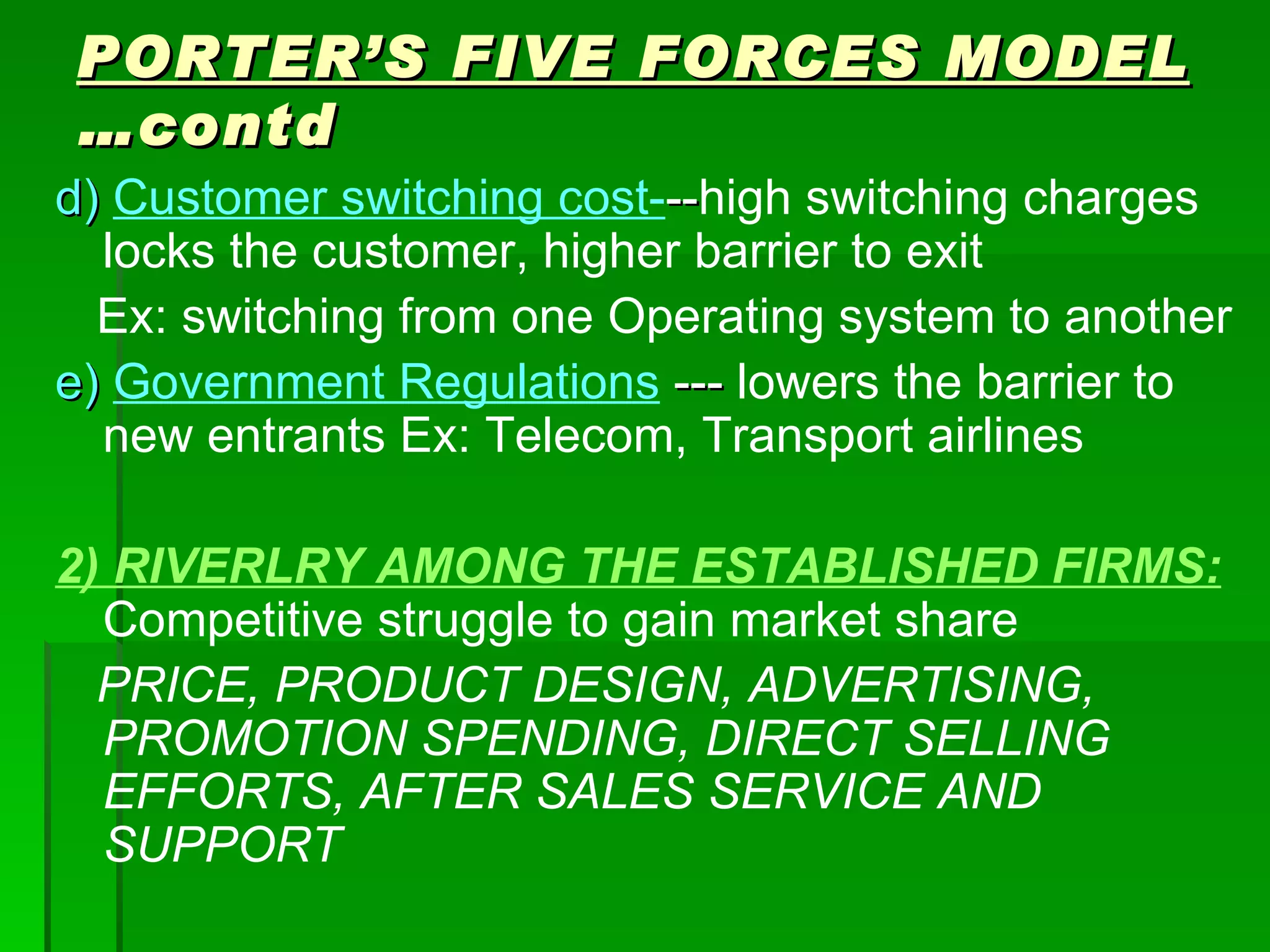 PORTER’S FIVE FORCES MODEL  …contd d)  Customer switching cost- -- high switching charges locks the customer, higher barrier to exit Ex: switching from one Operating system to another e)  Government Regulations  ---  lowers the barrier to new entrants Ex: Telecom, Transport airlines 2) RIVERLRY AMONG THE ESTABLISHED FIRMS:   Competitive struggle to gain market share PRICE, PRODUCT DESIGN, ADVERTISING, PROMOTION SPENDING, DIRECT SELLING EFFORTS, AFTER SALES SERVICE AND SUPPORT 