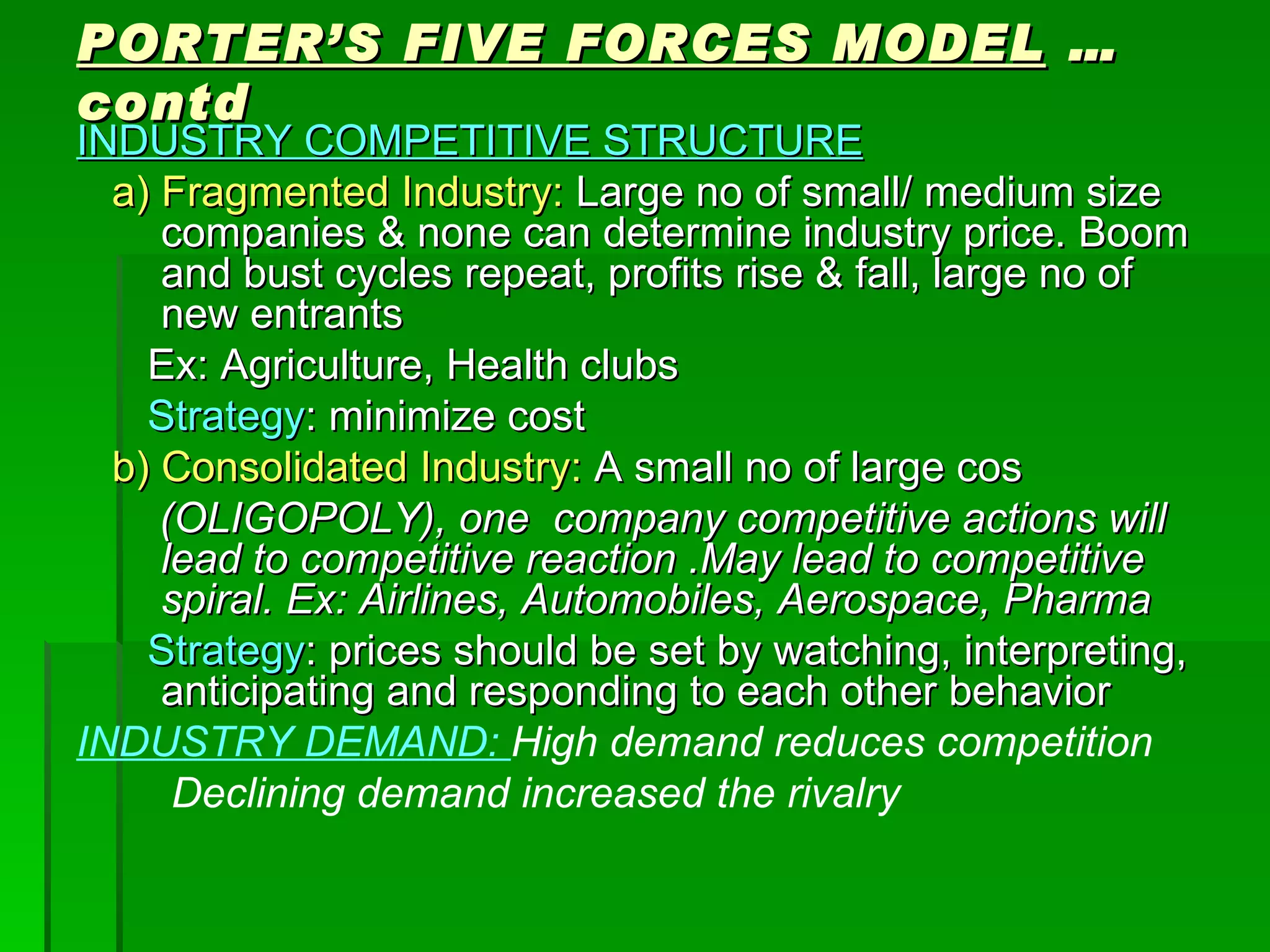 PORTER’S FIVE FORCES MODEL  …contd INDUSTRY COMPETITIVE STRUCTURE a) Fragmented Industry:  Large no of small/ medium size companies & none can determine industry price. Boom and bust cycles repeat, profits rise & fall, large no of new entrants Ex: Agriculture, Health clubs Strategy : minimize cost b) Consolidated Industry:  A small no of large cos (OLIGOPOLY), one  company competitive actions will lead to competitive reaction .May lead to competitive spiral. Ex: Airlines, Automobiles, Aerospace, Pharma Strategy : prices should be set by watching, interpreting, anticipating and responding to each other behavior INDUSTRY DEMAND:  High demand reduces competition Declining demand increased the rivalry 