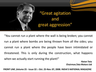 “Great agitation
                                        and
                                 great aggression”

“You cannot run a plant where the wall is being broken; you cannot
run a plant where bombs are being thrown from all the sides; you
cannot run a plant where the people have been intimidated or
threatened. This is only during the construction, what happens
when we actually start running the plant!”
                                                                        -Ratan Tata
                                                           Chairman,Tata Motors Ltd

FRONT LINE ,Volume 25 - Issue 22 :: Oct. 25-Nov. 07, 2008. INDIA'S NATIONAL MAGAZINE
 