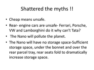 Shattered the myths !!
• Cheap means unsafe.
• Rear- engine cars are unsafe- Ferrari, Porsche,
  VW and Lamborghini do it why can‘t Tata?
• The Nano will pollute the planet.
• The Nano will have no storage space-Sufficient
  storage space, under the bonnet and over the
  rear parcel tray, rear seats fold to dramatically
  increase storage space.
 