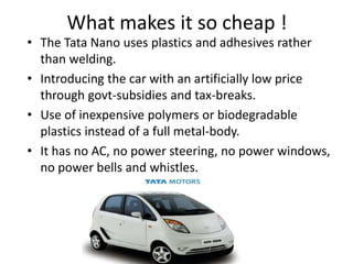 What makes it so cheap !
• The Tata Nano uses plastics and adhesives rather
  than welding.
• Introducing the car with an artificially low price
  through govt-subsidies and tax-breaks.
• Use of inexpensive polymers or biodegradable
  plastics instead of a full metal-body.
• It has no AC, no power steering, no power windows,
  no power bells and whistles.
 