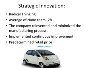 Strategic Innovation:
• Radical Thinking
• Average of Nano team -28
• The company reinvented and minimized the
  manufacturing process.
• Implemented continuous improvement.
• Predetermined retail price
 
