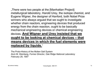 „There were two people at the [Manhattan Project]
metallurgical laboratory, Harold Urey, the isotope chemist, and
Eugene Wigner, the designer of Hanford, both Nobel Prize
winners who always argued that we ought to investigate
whether chain reactors, engineering devices that produced
energy from the chain reaction, ought to be basically
mechanical engineering devices or chemical engineering
devices. And Wigner and Urey insisted that we

ought to be looking at chemical devices – that
means devices in which the fuel elements were
replaced by liquids.”
The Proto-History of the Molten Salt System
Alvin M. Weinberg, Former Director, Oak Ridge National Laboratory
February 28, 1997

Bp science meetup

Yamaji Bogdán, BME NTI

10

 