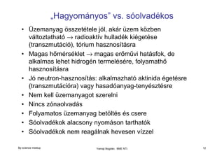 „Hagyományos” vs. sóolvadékos
• Üzemanyag összetétele jól, akár üzem közben
változtatható → radioaktív hulladék kiégetése
(transzmutáció), tórium hasznosításra
• Magas hőmérséklet → magas erőművi hatásfok, de
alkalmas lehet hidrogén termelésére, folyamathő
hasznosításra
• Jó neutron-hasznosítás: alkalmazható aktinida égetésre
(transzmutációra) vagy hasadóanyag-tenyésztésre
• Nem kell üzemanyagot szerelni
• Nincs zónaolvadás
• Folyamatos üzemanyag betöltés és csere
• Sóolvadékok alacsony nyomáson tarthatók
• Sóolvadékok nem reagálnak hevesen vízzel
Bp science meetup

Yamaji Bogdán, BME NTI

12

 